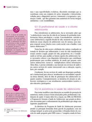 114
Saúde Coletiva
mas e suas especificidades evolutivas, discutindo estratégias que se
constituam como um conjunto de ações, integradas e intersetoriais,
voltadas para o diagnóstico precoce, tratamento e recuperação e pro-
moção à saúde, que lhes garantam uma assistência de forma integral,
satisfatória e com resolubilidade.
12.1 O profissional de saúde e o cliente
adolescente
Para entendermos os adolescentes, faz-se necessário saber que
“a adolescência é uma fase da vida do ser humano de profundas trans-
formações físicas psicológicas e sociais. Conceitualmente, entende-se
como adolescência a segunda década da vida, momento em que se es-
tabelecem novas relações do adolescente com ele mesmo, nova ima-
gem corporal, novas relações com o meio social, com a família e com
outros adolescentes”26
.
Nesta fase da vida ocorre a definição dos valores, resultando na
tomada de decisões que influenciarão o resto da vida (manifestação
sexual, carreira a seguir, projeto de vida, perspectivas, etc.). Conside-
rando-se tal fato, para auxiliar as futuras opções dos adolescentes faz-
se necessário colocar à sua disposição informações que contribuam
positivamente para escolhas saudáveis, de modo que possam, entre
outros adolescentes, tornar-se multiplicadores destas informações.
Além disso, é preciso estimular a sua inserção nos serviços de saúde e
em outros serviços de caráter intersetorial com a educação, esporte,
lazer, por exemplo.
Geralmente, há nos serviços de saúde um despreparo profissio-
nal e institucional para oferecer atendimento às necessidades específi-
cas dessa clientela, além da falta de priorização dos adolescentes en-
quanto usuários. Conseqüentemente, as iniciativas de atenção ao ado-
lescente restringem-se a um atendimento assistencialista/curativo, e
não-educativo participativo.
12.2 A assistência à saúde do adolescente
Para tentar modificar estas distorções no modelo de prestação de
assistência, muitos avanços foram alcançados pelos profissionais e ins-
tituições de saúde. O maior deles foi a criação, em 1989, do PROSAD,
o Programa de Atenção à Saúde do Adolescente, que propôs as altera-
ções necessárias para o enfrentamento da problemática que atinge esse
segmento populacional.
As diretrizes do Programa de Saúde do Adolescente procuram
atender as principais demandas desta parcela da população, com um
enfoque integral as ações serão promovidas e efetuadas dentro do con-
ceito de saúde proposto pela OMS como o “completo estado de bem-
26 Takiuti, 1988.
27 Estatuto da Criança e do Adolescente,
1990.
Quem são os adolescentes?
Que grupo é este que, no Bra-
sil, estima-se corresponder a
aproximadamente 32 milhões
de pessoas, ou seja, 21,84%
da população?
Art. 4º - É dever da família, da
comunidade, da sociedade
em geral e do poder público
assegurar, com absoluta prio-
ridade, a efetivação dos direi-
tos referentes à vida, à saúde,
à alimentação, à educação,
ao esporte, ao lazer, à
profissionalização, à cultura, à
dignidade, ao respeito, à li-
berdade e à convivência fami-
liar e comunitária27
.
 