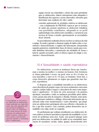 116
Saúde Coletiva
equipe exercite sua criatividade e, dentro das ações prioritárias
para os adolescentes, elabore instrumentos mais adequados à
identificação dos aspectos a serem observados, relevantes para
determinar suas condições de vida e saúde;
– conteúdo padronizado de atividades relativas ao adolescente
- com a implantação do PROSAD, espera-se que os serviços
de saúde que prestam assistência ao adolescente trabalhem
com prioridades semelhantes, adequando-se ao perfil
epidemiológico dos adolescentes atendidos, e estruturem seus
serviços de forma a atender oportunamente as necessidades
dessa clientela.
Os procedimentos realizados devem envolver os esforços de toda
a equipe, de modo a garantir a obtenção regular de dados sobre o cres-
cimento e desenvolvimento; o registro das informações, interpretadas
segundo parâmetros estabelecidos; busca de fatores causais para even-
tuais distúrbios detectados; e manutenção das atividades de forma a
intervir, quando necessário, sobre os fatores capazes de atingir o cres-
cimento e desenvolvimento.
12.4 Sexualidade e saúde reprodutiva
Na adolescência, ocorrem as mudanças físicas que transfor-
mam a menina em mulher e o menino em homem. Este fenômeno
se chama puberdade e ocorre, em geral, entre os 10 e 14 anos, no
sexo masculino, e entre os 9 e 13 anos, no feminino. Nesta fase, o
corpo desenvolve plenamente os órgãos que garantirão suas fun-
ções reprodutivas.
O despertar para a sexualidade intensifica-se na adolescência,
com a descoberta do próprio corpo e de novos sentimentos como amor
e paixão, carinho, beijos e toques e a descoberta do outro como impor-
tante e significativo. O início do ciclo menstrual e da primeira
ejaculação, associados a todas as mudanças percebidas pelos adoles-
centes, geram uma série de sensações e dúvidas. Portanto, neste perío-
do é importante estabelecer o diálogo, oferecendo informações que es-
clareçam todas estas transformações e ações educativas que propi-
ciem aos adolescentes participação ativa nas reflexões e discussões so-
bre o que lhes acontece. Caso contrário, podem desenvolver sua se-
xualidade com culpa, medo ou vergonha.
Os profissionais que realizam atendimento aos adolescentes de-
vem conhecer os fatores associados à expressão da sexualidade e à ocor-
rência de problemas nesta área. Assim, será possível planejar ações
junto aos adolescentes, na unidade de saúde ou na comunidade (asso-
ciações de moradores, escolas, clubes, igrejas), desenvolvendo ativi-
A sexualidade é uma forma
de expressão de sentimentos,
muito particular em cada indi-
víduo, que não depende ape-
nas de fatores biológicos
(sexo) e deve ser respeitada.
Suas várias formas de mani-
festação são influenciadas
pelos costumes, cultura, pres-
sões sociais e preconceitos,
gerando dúvidas e ansiedade
para o adolescente.
 
