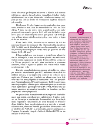 117
PPPPP EEEEEAAAAARRRRROOOOOFFFFF
dades educativas que busquem esclarecer as dúvidas mais comuns
relativas aos aspectos da adolescência (sexualidade, trabalho, estudo,
relacionamento com os pais, alimentação, cuidados com o corpo, etc.),
para que esta fase não resulte em repercussões negativas, físicas ou
psicossociais.
Há algumas décadas, levantamentos realizados vêm apon-
tando diminuição nas taxas de fecundidade em todas as faixas
etárias. A única exceção ocorre entre as adolescentes, com maior
percentual entre aquelas que têm de 15 a 19 anos de idade – o que
talvez possa ser explicado pelo fato de que apenas 54,1 destas jo-
vens utilizam algum método contraceptivo, e que muitas o façam
de forma incorreta.
Entre 1993 e 1998, observou-se um aumento de 31% no
percentual de parto de meninas de 10 a 14 anos atendidas na rede do
SUS. Em 1998, mais de 50 mil adolescentes foram atendidas em hospi-
tais públicos para curetagem pós-aborto, sendo que quase três mil delas
tinham de 10 a 14 anos28
.
É bem verdade que nem sempre as gestações na adolescên-
cia são indesejadas, o que indica outra questão a ser enfrentada.
Muitas jovens engravidam em função de um problema social, que
é a falta de perspectiva de vida, baixa auto-estima e problemas
familiares, como se a gestação pudesse lhes tornar adultas e inde-
pendentes mais cedo.
Em todo o mundo diariamente, mais de sete mil jovens – cinco
por minuto – são infectados pelo HIV, perfazendo um total de 2,6
milhões por ano, o que representa a metade de todos os casos
registrados. Estima-se que 10 milhões de adolescentes vivem hoje
com o HIV ou estão propensos a desenvolver a Aids nos próximos
anos. Aproximadamente, 80% das transmissões do HIV decorrem do
sexo desprotegido; e sabemos que o adolescente preocupa-se mais em
evitar a gravidez do que em prevenir as DST/Aids. O ideal seria que
sempre usassem o preservativo (masculino ou feminino), que lhes
proporciona essa dupla proteção.
Os profissionais de saúde devem estar preparados e sensibili-
zados para prestar aconselhamentos a adolescentes de ambos os se-
xos, de forma que a manifestação da sexualidade seja discutida de
modo responsável e amadurecido. Se nessa discussão for detectado
algum distúrbio físico ou psicológico, deve-se proceder o encami-
nhamento dos jovens aos serviços que atendem adolescentes - sob
as diretrizes do PROSAD - e, se necessário, aos serviços ligados ao
Programa de Atenção Integral à Saúde da Mulher (PAISM) ou aos
serviços de DST/Aids.
28 Cannon, 1999.
A gravidez na adolescência é
considerada um fator que
pode desviar os adolescentes
do seu projeto de vida; mas
nem sempre é indesejada.
Estudos realizados na Santa
Casa de São Paulo aponta-
ram que 47,1% das 384 ado-
lescentes primigestas, quando
indagadas, responderam que
desejaram ficar grávidas.
Assim sendo, torna-se im-
prescindível reexaminar as
concepções implícitas nas
abordagens convencionais de
prevenção da gravidez na
adolescência e reavaliar o
processo de aumento da ma-
ternidade/paternidade entre
os adolescentes - gravidez
essa que para alguns adoles-
centes faz parte do seu projeto
de vida, não sendo nem irres-
ponsável, nem acidental.
 