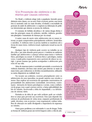 119
PPPPP EEEEEAAAAARRRRROOOOOFFFFF
12.6 Prevenção da violência e de
mortes por causas externas
No Brasil, a violência atinge toda a população, havendo pouca
distinção entre classes, cor ou sexo. Entre os jovens, porém, seus níveis
têm se mostrado cada vez mais elevados, revelando a necessidade da
proteção da saúde do adolescente e a urgência na elaboração de políti-
cas intersetoriais que afastem os jovens da violência.
O consumo de bebidas alcoólicas e de outras drogas ilícitas é
uma das principais causas de acidentes, suicídio, violência, gravidez
não-planejada e transmissão de doenças por via sexual.
A maior causa de morte entre adolescentes são as causas ex-
ternas, as quais compreendem principalmente acidentes, homicídios
e suicídios. A violência entre os jovens também se manifesta sob a
forma de maus-tratos, violência sexual, exploração sexual ou uso de
drogas.
Qualquer tipo de violência pode ocorrer no trabalho ou no
dia-a-dia e, por mais absurdo possa parecer, é também no ambiente
familiar que adolescentes e crianças sofrem maus-tratos e violência
física, psicológica ou sexual. A violência física e psicológica, muitas
vezes, é usada pelos responsáveis com o pretexto de educar ou cor-
rigir, e geram traumas que podem acompanhar o adolescente pelo
resto de sua vida.
Além de atuarmos junto à sociedade prevenindo a ocorrência da
violência doméstica, devemos estar atentos para detectar os sinais de
maus-tratos, para realizarmos os devidos encaminhamentos, utilizando
os meios disponíveis na realidade local.
No tocante aos acidentes, ocorrem principalmente entre os
adolescentes do sexo masculino, na grande maioria com veículos a
motor. Para explicar tal ocorrência são apontadas características de
personalidade dos adolescentes (curiosidade, irreverência, contes-
tação), interações de fatores psicológicos e sociais, como a influên-
cia do grupo com o qual o jovem convive, a baixa aplicabilidade das
leis de trânsito, favorecendo a idéia de impunidade, e as deficiên-
cias do sistema viário.
Partindo-se da idéia de que todo acidente pode ser evitado,
deve-se atuar para prevenir sua ocorrência. Esta ação depende dos
esforços de profissionais de várias áreas; enquanto profissionais de
saúde, devemos, com os jovens e seus responsáveis, realizar traba-
lhos de educação em saúde divulgando a importância da segurança
no trânsito.
Outro grave problema a ser enfrentado é o uso de drogas. Todas
as formas de violência geram um terrível impacto sobre a vida do ado-
Políticas intersetoriais – são
estratégias de administração
de recursos físicos, humanos e
financeiros desenvolvidas pe-
los vários setores (educação,
habitação, transporte, segu-
rança, assistência social, es-
porte, etc.), adotadas visando
atingir o bem comum.
31 UNESCO, 2000.
O potencial de tensão social
no Brasil está basicamente
localizado nas comunidades
de baixa renda (marcadas
pela exclusão), as que mais
sofrem o fenômeno da violên-
cia com elevadas taxas de
mortalidade, especialmente
entre os mais jovens, fazendo
com que o país ocupe o tercei-
ro lugar no mundo em morta-
lidade de jovens entre 15 e 24
anos, especialmente os do
sexo masculino31
.
Art.18 – É dever de todos
velar pela dignidade da
criança e do adolescente,
pondo-os a salvo de qual-
quer tratamento desuma-
no, violento, aterrorizante,
vexatório ou constrangedor
(Estatuto da Criança e do
Adolescente).
 