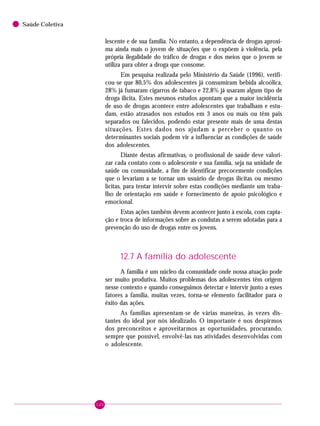 120
Saúde Coletiva
lescente e de sua família. No entanto, a dependência de drogas aproxi-
ma ainda mais o jovem de situações que o expõem à violência, pela
própria ilegalidade do tráfico de drogas e dos meios que o jovem se
utiliza para obter a droga que consome.
Em pesquisa realizada pelo Ministério da Saúde (1996), verifi-
cou-se que 80,5% dos adolescentes já consumiram bebida alcoólica,
28% já fumaram cigarros de tabaco e 22,8% já usaram algum tipo de
droga ilícita. Estes mesmos estudos apontam que a maior incidência
de uso de drogas acontece entre adolescentes que trabalham e estu-
dam, estão atrasados nos estudos em 3 anos ou mais ou têm pais
separados ou falecidos, podendo estar presente mais de uma destas
situações. Estes dados nos ajudam a perceber o quanto os
determinantes sociais podem vir a influenciar as condições de saúde
dos adolescentes.
Diante destas afirmativas, o profissional de saúde deve valori-
zar cada contato com o adolescente e sua família, seja na unidade de
saúde ou comunidade, a fim de identificar precocemente condições
que o levariam a se tornar um usuário de drogas ilícitas ou mesmo
lícitas, para tentar intervir sobre estas condições mediante um traba-
lho de orientação em saúde e fornecimento de apoio psicológico e
emocional.
Estas ações também devem acontecer junto à escola, com capta-
ção e troca de informações sobre as condutas a serem adotadas para a
prevenção do uso de drogas entre os jovens.
12.7 A família do adolescente
A família é um núcleo da comunidade onde nossa atuação pode
ser muito produtiva. Muitos problemas dos adolescentes têm origem
nesse contexto e quando conseguimos detectar e intervir junto a esses
fatores a família, muitas vezes, torna-se elemento facilitador para o
êxito das ações.
As famílias apresentam-se de várias maneiras, às vezes dis-
tantes do ideal por nós idealizado. O importante é nos despirmos
dos preconceitos e aproveitarmos as oportunidades, procurando,
sempre que possível, envolvê-las nas atividades desenvolvidas com
o adolescente.
 