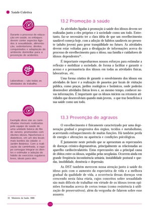122
Saúde Coletiva
13.2 Promoção à saúde
As atividades ligadas à promoção à saúde dos idosos devem ser
realizadas junto a eles próprios e à sociedade como um todo. Entre-
tanto, faz-se necessário ter a clara idéia de que um envelhecimento
saudável começa hoje, com a adoção de hábitos saudáveis no presen-
te (adulto jovem) para gerar tranqüilidade no futuro. As atividades
devem estar voltadas para a divulgação de informações acerca do
processo de envelhecimento para o idoso, sua família e cuidadores de
idosos dependentes34
.
É importante empenharmos nossos esforços para estimular a
reflexão e mobilizar a sociedade, de forma a facilitar e garantir o
acesso e a permanência dos idosos em todas as atividades físicas,
laborativas, etc.
Uma forma criativa de garantir o envolvimento dos idosos em
atividades de lazer é a realização de passeios por locais de visitação
pública, como praças, jardins zoológicos e botânicos, onde poderão
desenvolver atividades físicas leves e, ao mesmo tempo, conhecer no-
vas informações. É importante que os idosos iniciem ou retomem ati-
vidades que desenvolviam quando mais jovens, o que traz benefícios à
sua saúde como um todo.
13.3 Prevenção de agravos
O envelhecimento é fisicamente caracterizado por uma dege-
neração gradual e progressiva dos órgãos, tecidos e metabolismo,
acarretando enfraquecimento de muitas funções. Há também perda
de energia e alterações na aparência e condições psicológicas.
É justamente neste período que se apresentam as repercussões
de doenças crônico-degenarativas, principalmente as relacionadas ao
aparelho cardiocirculatório. Estas repercussões são a principal causa
de óbitos entre os idosos, seguidas pelas neoplasias. Ocorrem ainda em
grande freqüência incontinência urinária, instabilidade postural e que-
das, imobilidade, demência e depressão.
As DST também merecem nossa atenção junto à saúde do
idoso pois com o aumento da expectativa de vida e a melhora
gradual da qualidade de vida, a ocorrência dessas doenças vem
crescendo nesta faixa etária, cujos conceitos sobre sexualidade
são mais difíceis de trabalhar em virtude de os idosos terem opi-
niões formadas acerca de certos temas (como resistência à utili-
zação de preservativos), além da vergonha de falarem sobre esse
assunto.
34 Ministério da Saúde, 2000.
Durante o processo de educa-
ção em saúde, os enfoques
devem conter aspectos liga-
dos à sexualidade, alimenta-
ção, sedentarismo, direitos
conquistados e adaptação do
ambiente domiciliar para a
prevenção de acidentes.
Laborativas – são todas as
atividades de trabalho.
Exemplo disso são as cami-
nhadas mensais realizadas
pela equipe de saúde de
uma unidade básica do Rio
de Janeiro, promovidas com
clientes idosos, hipertensos e
diabéticos, em um dos locais
mais bonitos da cidade: o
Jardim Botânico. Com a reali-
zação da caminhada, a equi-
pe consegue integrar os clien-
tes e estimular a adoção do
hábito de exercícios regulares
leves, ideais para eles.
 