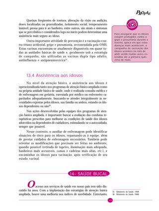 123
PPPPP EEEEEAAAAARRRRROOOOOFFFFF
Queixas freqüentes de tontura, alteração da visão ou audição,
dores localizadas ou generalizadas, isolamento social, temperamento
instável, pressa para ir ao banheiro, entre outros, são sinais e sintomas
que se percebidos e considerados logo no início podem determinar uma
assistência mais segura ao idoso.
Outra importante atividade de prevenção é a vacinação con-
tra tétano acidental, gripe e pneumonia, recomendada pela OMS.
Estas vacinas encontram-se atualmente disponíveis em quase to-
das as unidades básicas de saúde e, geralmente sob a estratégia
de campanha, são utilizadas as vacinas dupla tipo adulto,
antiinfluenza e antipneumocócica35
.
13.4 Assistência aos idosos
No nível da atenção básica, a assistência aos idosos é
operacionalizada tanto nos programas de atenção básica ampliada como
na própria unidade básica de saúde, onde é realizada consulta médica e
de enfermagem em geriatria, executada por médico ou enfermeiro ca-
pacitados adequadamente, buscando-se atender integralmente às ne-
cessidades expostas pelos idosos, sua família ou ambos, estando os ido-
sos dependentes ou não36
.
Nas ações desenvolvidas pelas equipes dos programas de aten-
ção básica ampliada, é importante buscar a avaliação das condutas te-
rapêuticas prescritas para melhorar as condições de saúde dos idosos
adoecidos ou dependentes de cuidadores, estimulando-se o autocuidado,
sempre que possível.
Nesse contexto, o auxiliar de enfermagem pode identificar
situações de risco para os idosos, repassando-as à equipe, além
de prestar cuidados de enfermagem necessários. Também pode
orientar as modificações que precisam ser feitas no ambiente,
quando possível (retirada de tapetes, iluminação mais adequada,
banheiros mais acessíveis, camas e cadeiras mais altas, etc.), e
encaminhar os idosos para vacinação, após verificação de seu
estado vacinal.
14- SAÚDE BUCAL
Oacesso aos serviços de saúde em nosso país tem sido dis-
cutido há anos. Com a implantação das estratégias de atenção básica
ampliada, houve uma melhoria nos índices de morbidade. Entretanto,
Para assegurar que os idosos
estejam protegidos contra a
gripe e pneumonia durante o
inverno, época em que estas
doenças mais acontecem, a
campanha de vacinação dos
idosos acontece no mês de
abril, sendo muitas vezes es-
tendida até a primeira quin-
zena de maio.
35 Ministério da Saúde, 1999.
36 Ministério da Saúde, 2000.
 