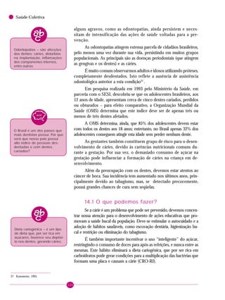 124
Saúde Coletiva
alguns agravos, como as odontopatias, ainda persistem e neces-
sitam de intensificação das ações de saúde voltadas para a pre-
venção.
As odontopatias atingem extensa parcela de cidadãos brasileiros,
pelo menos uma vez durante sua vida, persistindo em muitos grupos
populacionais. As principais são as doenças periodontais (que atingem
as gengivas e os dentes) e as cáries.
É muito comum observarmos adultos e idosos utilizando próteses,
completamente desdentados. Isto reflete a ausência de assistência
odontológica anterior a esta condição37
.
Em pesquisa realizada em 1993 pelo Ministério da Saúde, em
parceria com o SESI, descobriu-se que os adolescentes brasileiros, aos
12 anos de idade, apresentam cerca de cinco dentes cariados, perdidos
ou obturados – para efeito comparativo, a Organização Mundial da
Saúde (OMS) determina que este índice deve ser de apenas três ou
menos de três dentes afetados.
A OMS determina, ainda, que 85% dos adolescentes devem estar
com todos os dentes aos 18 anos; entretanto, no Brasil apenas 32% dos
adolescentes conseguem atingir esta idade sem perder nenhum dente.
As gestantes também constituem grupo de risco para o desen-
volvimento de cáries, devido às carências nutricionais comuns du-
rante a gestação. Por sua vez, o demasiado consumo de açúcar na
gestação pode influenciar a formação de cáries na criança em de-
senvolvimento.
Além da preocupação com os dentes, devemos estar atentos ao
câncer de boca. Sua incidência tem aumentado nos últimos anos, prin-
cipalmente devido ao tabagismo, mas, se detectado precocemente,
possui grandes chances de cura sem seqüelas.
14.1 O que podemos fazer?
Se a cárie é um problema que pode ser prevenido, devemos concen-
trar nossa atenção para o desenvolvimento de ações educativas que pro-
movam a saúde bucal da população. Deve-se estimular o autocuidado e a
adoção de hábitos saudáveis, como escovação dentária, higienização bu-
cal e restrição ou eliminação do tabagismo.
É também importante incentivar o uso “inteligente” do açúcar,
restringindo o consumo de doces para após as refeições, e nunca entre as
mesmas. Este hábito eliminará a dieta cariogênica, que por ser rica em
carboidratos pode gerar condições para a multiplicação das bactérias que
formam uma placa e causam a cárie (CRO-RJ).
Dieta cariogênica – é um tipo
de dieta que, por ser rica em
açúcares, favorece seu depósi-
to nos dentes, gerando cáries.
Odontopatias – são afecções
dos dentes: cáries, distúrbios
na implantação, inflamações
dos componentes internos,
entre outras.
37 Kawamoto, 1995.
O Brasil é um dos países que
mais dentistas possui. Por que
será que nosso país possui
alto índice de pessoas des-
dentadas e com dentes
cariados?
 