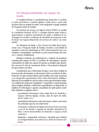 125
PPPPP EEEEEAAAAARRRRROOOOOFFFFF
14.2 Responsabilidades da equipe de
saúde
O cirurgião dentista é o profissional que desenvolve e coordena
as ações preventivas e curativas ligadas à saúde bucal, e pode estar
presente tanto na unidade de saúde como integrando a equipe ampliada
do Programa Saúde da Família.
Na ausência do técnico em higiene dental (THD) ou auxiliar
de consultório dentário (ACD), o cirurgião dentista pode treinar e
supervisionar os agentes comunitários de saúde e auxiliares de en-
fermagem no tocante à realização de atividades de promoção à saú-
de bucal, nos espaços disponíveis nos serviços de saúde e na comu-
nidade.
No Ministério da Saúde, a Área Técnica de Saúde Bucal, junta-
mente com o Programa Saúde da Família, entendeu a necessidade de
expandir as ações de odontologia no PSF, numa perspectiva que con-
templasse a integralidade, articulando as ações promocionais, preventi-
vas e curativo-reabilitadoras.
Mediante realização do cadastramento e visitação da população
assistida pelas equipes do PSF, os auxiliares de enfermagem e agentes
comunitários de saúde são capazes de apontar as famílias cujos domicí-
lios carecem de rede de saneamento básico e fornecimento adequado
de água tratada com flúor.
Considerando que a fluoretação da água é uma eficaz medida de
prevenção das odontopatias, as informações sobre as condições de abas-
tecimento de água tratada indicam quais famílias estão mais propensas
a ter integrantes apresentando cáries. Essas informações auxiliam a
detecção da necessidade de ação de outros setores para determinar melho-
res condições de saúde para a população38
. Capacitados e supervisionados
pelos cirurgiões dentistas e enfermeiros especializados em saúde bucal, os
auxiliares de enfermagem e agentes comunitários de saúde podem contri-
buir realizando as seguintes ações39
:
– transmitindo informações sobre saúde bucal no domicílio e
espaços coletivos (igrejas, escolas, salas de espera de unida-
des de saúde, etc.);
– transmitindo informações sobre promoção à saúde e prevenção
dos principais agravos em saúde bucal;
– orientando a realização de higiene bucal através de escovação
e uso do fio dental e emprego de métodos alternativos de
flúor a serem desenvolvidos no domicílio e espaços sociais
existentes;
– indicando e organizando referência e demanda para visitação
ao cirurgião dentista, de acordo com a oferta de serviços exis-
tentes.
38 Ministério da Saúde, 1993.
39 Ministério da Saúde, 2000.
 