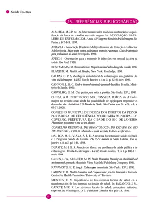126
Saúde Coletiva
15- REFERÊNCIAS BIBLIOGRÁFICAS
ALMEIDA, M.C.P. de. Os determinantes dos modelos assistenciais e a quali-
ficação da força de trabalho em enfermagem. In: ASSOCIAÇÃO BRASI-
LEIRA DE ENFERMAGEM. Anais. 48º Congresso Brasileiro de Enfermagem. São
Paulo, p.142-149, 1997.
ABRAPIA - Associação Brasileira Multiprofissional de Proteção à Infância e
Adolescência. Maus tratos contra adolescentes: proteção e prevenção. Guia de orientação
para profissionais de saúde. Petrópolis, 1992.
APECIH - Orientações para o controle de infecções em pessoal da área da
saúde. São Paul, 1998.
BENFAM/MACRO International. Pesquisa nacional sobre demografia e saúde. 1996.
BLAXTER. M. Health and lifestyles, New York: Routledge, 1990.
CALDAS, C. P. A abordagem ambulatorial de enfermagem em geriatria. Re-
vista de Enfermagem - UERJ, Rio de Janeiro, v.1, n. 2, p. 92-95, nov. 1993.
CANNON, L. R. C. Saúde e desenvolvimento da juventude brasileira. Brasília. Minis-
tério da Saúde. 1999.
CARVALHO, G. M. Guia prático para evitar a gravidez. São Paulo: EPU, 1987.
CHIESA, A.M., BERTOLOZZI, M.R., FONSECA, R.M.G.S. da. A Enfer-
magem no cenário atual: ainda há possibilidade de opção para responder às
demandas da coletividade? O Mundo da Saúde. São Paulo, ano 24, v.24, n.1, p.
67-71, 2000.
CONSELHO MUNICIPAL DE DEFESA DOS DIREITOS DA PESSOA
PORTADORA DE DEFICIÊNCIA. SECRETARIA MUNICIPAL DE
GOVERNO. PREFEITURA DA CIDADE DO RIO DE JANEIRO.
Hanseníase: tratamento e cura ao seu alcance.
CONSELHO REGIONAL DE ODONTOLOGIA DO ESTADO DO RIO
DE JANEIRO – CRO-RJ. Mantenha a saúde sorrindo. Folheto explicativo.
DAL POZ, M. R., VIANA, A. L. D. A reforma do sistema de saúde no Brasil
e o Programa Saúde da Família. PHYSIS: Revista de Saúde Coletiva, Rio de
janeiro, v. 8, n.2, p.11-48, 1998.
DUARTE, M. J. R. S. Atenção ao idoso: um problema de saúde pública e de
enfermagem. Revista de Enfermagem – UERJ, Rio de Janeiro, v.2, n.1, p. 100-111,
maio 1994.
GREEN, L. W., KREUTER, M. W. Health Promotion Planning: an educational and
environmental approach. Mountain View, Mayfield Publishing Company, 1991.
KAWAMOTO, E. E. (org.). Enfermagem comunitária. São Paulo: EPU, 1995.
LABONTE, R. Health Promotion and Empowerment: practice frameworks. Toronto,
Centre for Health Promotion/University of Toronto.
MENDES, E. V. Importância de los sistemas locales de salud en la
transformación de los sistemas nacionales de salud. In: PAGANINI, J. M.,
CAPOTE MIR, R. Los sistemas locales de salud: conceptos, métodos,
experiencias. Washington, D. C. Publicacion Científica 519, p.21-28, 1990.
 