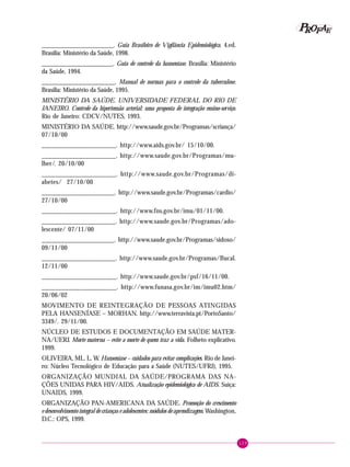 129
PPPPP EEEEEAAAAARRRRROOOOOFFFFF
______________________. Guia Brasileiro de Vigilância Epidemiológica. 4.ed.
Brasília: Ministério da Saúde, 1998.
______________________. Guia de controle da hanseníase. Brasília: Ministério
da Saúde, 1994.
______________________. Manual de normas para o controle da tuberculose.
Brasília: Ministério da Saúde, 1995.
MINISTÉRIO DA SAÚDE. UNIVERSIDADE FEDERAL DO RIO DE
JANEIRO. Controle da hipertensão arterial: uma proposta de integração ensino-serviço.
Rio de Janeiro: CDCV/NUTES, 1993.
MINISTÉRIO DA SAÚDE. http://www.saude.gov.br/Programas/scriança/
07/10/00
______________________. http://www.aids.gov.br/ 15/10/00.
______________________. http://www.saude.gov.br/Programas/mu-
lher/. 20/10/00
______________________. http://www.saude.gov.br/Programas/di-
abetes/ 27/10/00
______________________. http://www.saude.gov.br/Programas/cardio/
27/10/00
______________________. http://www.fns.gov.br/imu/01/11/00.
______________________. http://www.saude.gov.br/Programas/ado-
lescente/ 07/11/00
______________________. http://www.saude.gov.br/Programas/sidoso/
09/11/00
______________________. http://www.saude.gov.br/Programas/Bucal.
12/11/00
______________________. http://www.saude.gov.br/psf/16/11/00.
______________________. http://www.funasa.gov.br/im/imu02.htm/
20/06/02
MOVIMENTO DE REINTEGRAÇÃO DE PESSOAS ATINGIDAS
PELA HANSENÍASE – MORHAN. http://www.terravista.pt/PortoSanto/
3349/. 29/11/00.
NÚCLEO DE ESTUDOS E DOCUMENTAÇÃO EM SAÚDE MATER-
NA/UERJ. Morte materna – evite a morte de quem traz a vida. Folheto explicativo.
1999.
OLIVEIRA, ML. L. W. Hanseníase – cuidados para evitar complicações. Rio de Janei-
ro: Núcleo Tecnológico de Educação para a Saúde (NUTES/UFRJ), 1995.
ORGANIZAÇÃO MUNDIAL DA SAÚDE/PROGRAMA DAS NA-
ÇÕES UNIDAS PARA HIV/AIDS. Atualização epidemiológica de AIDS. Suíça:
UNAIDS, 1999.
ORGANIZAÇÃO PAN-AMERICANA DA SAÚDE. Promoção do crescimento
e desenvolvimento integral de crianças e adolescentes: módulos de aprendizagem. Washington,
D.C.: OPS, 1999.
 