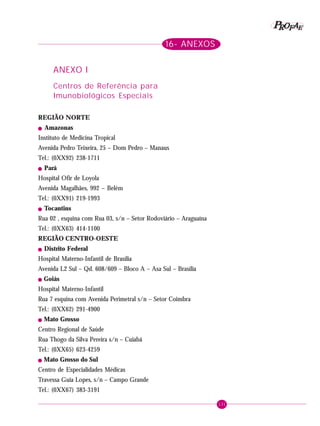 131
PPPPP EEEEEAAAAARRRRROOOOOFFFFF
16- ANEXOS
ANEXO I
Centros de Referência para
Imunobiológicos Especiais
REGIÃO NORTE
! Amazonas
Instituto de Medicina Tropical
Avenida Pedro Teixeira, 25 – Dom Pedro – Manaus
Tel.: (0XX92) 238-1711
! Pará
Hospital Ofir de Loyola
Avenida Magalhães, 992 – Belém
Tel.: (0XX91) 219-1993
! Tocantins
Rua 02 , esquina com Rua 03, s/n – Setor Rodoviário – Araguaína
Tel.: (0XX63) 414-1100
REGIÃO CENTRO-OESTE
! Distrito Federal
Hospital Materno-Infantil de Brasília
Avenida L2 Sul – Qd. 608/609 – Bloco A – Asa Sul – Brasília
! Goiás
Hospital Materno-Infantil
Rua 7 esquina com Avenida Perimetral s/n – Setor Coimbra
Tel.: (0XX62) 291-4900
! Mato Grosso
Centro Regional de Saúde
Rua Thogo da Silva Pereira s/n – Cuiabá
Tel.: (0XX65) 623-4259
! Mato Grosso do Sul
Centro de Especialidades Médicas
Travessa Guia Lopes, s/n – Campo Grande
Tel.: (0XX67) 383-3191
 