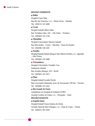 132
Saúde Coletiva
REGIÃO NORDESTE
! Bahia
Hospital Couto Maia
Rua Rio São Francisco, s/n – Monte Serrat – Salvador
Tel.: (0XX71) 312-4696
! Ceará
Hospital Infantil Albert Sabin
Rua Tertuliano Sales, 544 – Vila União – Fortaleza
Tel.: (0XX85) 247-1726
! Maranhão
Hospital Universitário Materno-Infantil
Rua Silva Jardim – Centro – Marobão – Passo do Dumior
Tel.: (0XX98) 246-5567
! Paraíba
Hospital Infantil Arlindo Marques/Rua Alberto de Brito, s/n – Jaguaribe
– João Pessoa
Tel.: (0XX83) 241-5089
! Pernambuco
Hospital Universitário Oswaldo Cruz
Isolamento Infantil
Rua Arnóbio Marques, 310 – Recife
Tel.: (0XX81) 421-1077
! Piauí
Hospital Infantil Lucídio Portela
Rua Governador Raimundo Artur de Vasconcelos, 220 Sul – Teresina
Tel.: (0XX86) 221-3435
! Rio Grande do Norte
Ambulatório do Hospital de Pediatria/UFRN
Avenida Cordeiro de Farias, s/n – Petrópolis – Natal
REGIÃO SUDESTE
! Espírito Santo
Hospital Infantil Nossa Senhora da Glória
Avenida Alameda Meri Ubirajara, s/n – Praia do Canto – Vitória
Tel.: (0XX27) 381-2394
 