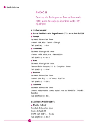 134
Saúde Coletiva
ANEXO II
Centros de Testagem e Aconselhamento
(CTA) para testagem anônima anti-HIV
no Brasil
REGIÃO NORTE
! Acre e Rondônia - não dispunham de CTAs até o final de 2000
! Amapá
Secretaria Estadual de Saúde
Avenida FAB, 861 – Centro – Macapá
Tel.: (0XX96) 212-6161
! Amazonas
Secretaria Municipal de Saúde
Avenida Padre Rafael, s/n – Manacapuru
Tel.: (0XX92) 361-1118
! Pará
Secretaria Municipal de Saúde
Travessa Padre Eutíquio, 555 B – Campina – Belém
Tel.: (0XX91) 241-7207
! Roraima
Secretaria Estadual de Saúde
Avenida Ville Roy, 215 – Centro – Boa Vista
Tel.: (0XX95) 224-3822
! Tocantins
Secretaria Estadual de Saúde
Avenida Adeuvaldo de Morais, esquina com Rua Filadélfia – Setor Ur-
banístico
Tel.: (0XX63) 821-2011
REGIÃO CENTRO-OESTE
! Distrito Federal
Secretaria Estadual de Saúde
Centro de Saúde 08
COAS-EQS 514/15 – Brasília
Tel.: (0XX61) 245-2112
 