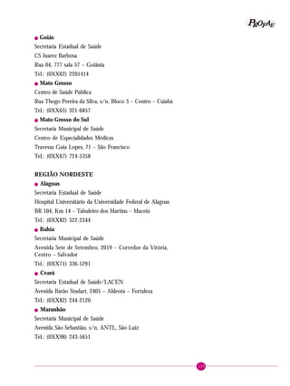 135
PPPPP EEEEEAAAAARRRRROOOOOFFFFF
! Goiás
Secretaria Estadual de Saúde
CS Juarez Barbosa
Rua 04, 777 sala 57 – Goiânia
Tel.: (0XX62) 2201414
! Mato Grosso
Centro de Saúde Pública
Rua Thogo Pereira da Silva, s/n, Bloco 3 – Centro – Cuiabá
Tel.: (0XX65) 321-6857
! Mato Grosso do Sul
Secretaria Municipal de Saúde
Centro de Especialidades Médicas
Travessa Guia Lopes, 71 – São Francisco
Tel.: (0XX67) 724-5358
REGIÃO NORDESTE
! Alagoas
Secretaria Estadual de Saúde
Hospital Universitário da Universidade Federal de Alagoas
BR 104, Km 14 – Tabuleiro dos Martins – Maceió
Tel.: (0XX82) 322-2344
! Bahia
Secretaria Municipal de Saúde
Avenida Sete de Setembro, 2019 – Corredor da Vitória,
Centro – Salvador
Tel.: (0XX71) 336-5291
! Ceará
Secretaria Estadual de Saúde/LACEN
Avenida Barão Studart, 2405 – Aldeota – Fortaleza
Tel.: (0XX82) 244-2120
! Maranhão
Secretaria Municipal de Saúde
Avenida São Sebastião, s/n, ANTL, São Luiz
Tel.: (0XX98) 243-5651
 