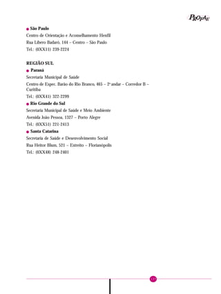 137
PPPPP EEEEEAAAAARRRRROOOOOFFFFF
! São Paulo
Centro de Orientação e Aconselhamento Henfil
Rua Líbero Badaró, 144 – Centro – São Paulo
Tel.: (0XX11) 239-2224
REGIÃO SUL
! Paraná
Secretaria Municipal de Saúde
Centro de Espec. Barão do Rio Branco, 465 – 2o
andar – Corredor B –
Curitiba
Tel.: (0XX41) 322-2299
! Rio Grande do Sul
Secretaria Municipal de Saúde e Meio Ambiente
Avenida João Pessoa, 1327 – Porto Alegre
Tel.: (0XX51) 221-2413
! Santa Catarina
Secretaria de Saúde e Desenvolvimento Social
Rua Heitor Blum, 521 – Estreito – Florianópolis
Tel.: (0XX48) 248-2401
 