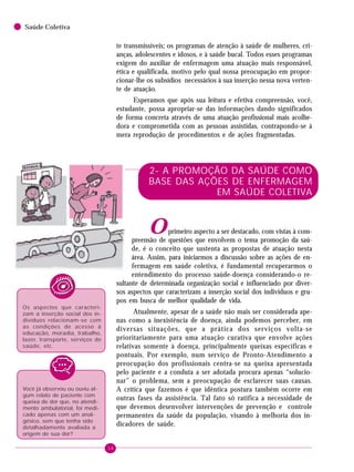 16
Saúde Coletiva
2- A PROMOÇÃO DA SAÚDE COMO
BASE DAS AÇÕES DE ENFERMAGEM
EM SAÚDE COLETIVA
Oprimeiro aspecto a ser destacado, com vistas à com-
preensão de questões que envolvem o tema promoção da saú-
de, é o conceito que sustenta as propostas de atuação nesta
área. Assim, para iniciarmos a discussão sobre as ações de en-
fermagem em saúde coletiva, é fundamental recuperarmos o
entendimento do processo saúde-doença considerando-o re-
sultante de determinada organização social e influenciado por diver-
sos aspectos que caracterizam a inserção social dos indivíduos e gru-
pos em busca de melhor qualidade de vida.
Atualmente, apesar de a saúde não mais ser considerada ape-
nas como a inexistência de doença, ainda podemos perceber, em
diversas situações, que a prática dos serviços volta-se
prioritariamente para uma atuação curativa que envolve ações
relativas somente à doença, principalmente queixas específicas e
pontuais. Por exemplo, num serviço de Pronto-Atendimento a
preocupação dos profissionais centra-se na queixa apresentada
pelo paciente e a conduta a ser adotada procura apenas “solucio-
nar” o problema, sem a preocupação de esclarecer suas causas.
A crítica que fazemos é que idêntica postura também ocorre em
outras fases da assistência. Tal fato só ratifica a necessidade de
que devemos desenvolver intervenções de prevenção e controle
permanentes da saúde da população, visando à melhoria dos in-
dicadores de saúde.
te transmissíveis; os programas de atenção à saúde de mulheres, cri-
anças, adolescentes e idosos, e à saúde bucal. Todos esses programas
exigem do auxiliar de enfermagem uma atuação mais responsável,
ética e qualificada, motivo pelo qual nossa preocupação em propor-
cionar-lhe os subsídios necessários à sua inserção nessa nova verten-
te de atuação.
Esperamos que após sua leitura e efetiva compreensão, você,
estudante, possa apropriar-se das informações dando significados
de forma concreta através de uma atuação profissional mais acolhe-
dora e comprometida com as pessoas assistidas, contrapondo-se à
mera reprodução de procedimentos e de ações fragmentadas.
Os aspectos que caracteri-
zam a inserção social dos in-
divíduos relacionam-se com
as condições de acesso à
educação, moradia, trabalho,
lazer, transporte, serviços de
saúde, etc.
Você já observou ou ouviu al-
gum relato de paciente com
queixa de dor que, no atendi-
mento ambulatorial, foi medi-
cado apenas com um anal-
gésico, sem que tenha sido
detalhadamente avaliada a
origem de sua dor?
 