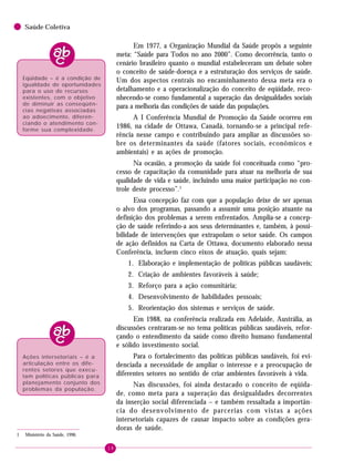 18
Saúde Coletiva
Em 1977, a Organização Mundial da Saúde propôs a seguinte
meta: “Saúde para Todos no ano 2000”. Como decorrência, tanto o
cenário brasileiro quanto o mundial estabeleceram um debate sobre
o conceito de saúde-doença e a estruturação dos serviços de saúde.
Um dos aspectos centrais no encaminhamento dessa meta era o
detalhamento e a operacionalização do conceito de eqüidade, reco-
nhecendo-se como fundamental a superação das desigualdades sociais
para a melhoria das condições de saúde das populações.
A I Conferência Mundial de Promoção da Saúde ocorreu em
1986, na cidade de Ottawa, Canadá, tornando-se a principal refe-
rência nesse campo e contribuindo para ampliar as discussões so-
bre os determinantes da saúde (fatores sociais, econômicos e
ambientais) e as ações de promoção.
Na ocasião, a promoção da saúde foi conceituada como “pro-
cesso de capacitação da comunidade para atuar na melhoria de sua
qualidade de vida e saúde, incluindo uma maior participação no con-
trole deste processo”.1
Essa concepção faz com que a população deixe de ser apenas
o alvo dos programas, passando a assumir uma posição atuante na
definição dos problemas a serem enfrentados. Amplia-se a concep-
ção de saúde referindo-a aos seus determinantes e, também, à possi-
bilidade de intervenções que extrapolam o setor saúde. Os campos
de ação definidos na Carta de Ottawa, documento elaborado nessa
Conferência, incluem cinco eixos de atuação, quais sejam:
1. Elaboração e implementação de políticas públicas saudáveis;
2. Criação de ambientes favoráveis à saúde;
3. Reforço para a ação comunitária;
4. Desenvolvimento de habilidades pessoais;
5. Reorientação dos sistemas e serviços de saúde.
Em 1988, na conferência realizada em Adelaide, Austrália, as
discussões centraram-se no tema políticas públicas saudáveis, refor-
çando o entendimento da saúde como direito humano fundamental
e sólido investimento social.
Para o fortalecimento das políticas públicas saudáveis, foi evi-
denciada a necessidade de ampliar o interesse e a preocupação de
diferentes setores no sentido de criar ambientes favoráveis à vida.
Nas discussões, foi ainda destacado o conceito de eqüida-
de, como meta para a superação das desigualdades decorrentes
da inserção social diferenciada – e também ressaltada a importân-
cia do desenvolvimento de parcerias com vistas a ações
intersetoriais capazes de causar impacto sobre as condições gera-
doras de saúde.
Eqüidade – é a condição de
igualdade de oportunidades
para o uso de recursos
existentes, com o objetivo
de diminuir as conseqüên-
cias negativas associadas
ao adoecimento, diferen-
ciando o atendimento con-
forme sua complexidade.
1 Ministério da Saúde, 1996.
Ações intersetoriais – é a
articulação entre os dife-
rentes setores que execu-
tam políticas públicas para
planejamento conjunto dos
problemas da população.
 