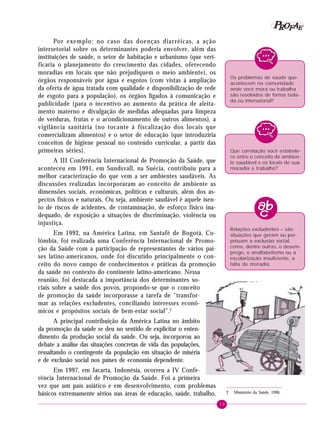 19
PPPPP EEEEEAAAAARRRRROOOOOFFFFF
Por exemplo: no caso das doenças diarréicas, a ação
intersetorial sobre os determinantes poderia envolver, além das
instituições de saúde, o setor de habitação e urbanismo (que veri-
ficaria o planejamento do crescimento das cidades, oferecendo
moradias em locais que não prejudiquem o meio ambiente), os
órgãos responsáveis por água e esgotos (com vistas à ampliação
da oferta de água tratada com qualidade e disponibilização de rede
de esgoto para a população), os órgãos ligados à comunicação e
publicidade (para o incentivo ao aumento da prática de aleita-
mento materno e divulgação de medidas adequadas para limpeza
de verduras, frutas e o acondicionamento de outros alimentos), a
vigilância sanitária (no tocante à fiscalização dos locais que
comercializam alimentos) e o setor de educação (que introduziria
conceitos de higiene pessoal no conteúdo curricular, a partir das
primeiras séries).
A III Conferência Internacional de Promoção da Saúde, que
aconteceu em 1991, em Sundsvall, na Suécia, contribuiu para a
melhor caracterização do que vem a ser ambientes saudáveis. As
discussões realizadas incorporaram ao conceito de ambiente as
dimensões sociais, econômicas, políticas e culturais, além dos as-
pectos físicos e naturais. Ou seja, ambiente saudável é aquele isen-
to de riscos de acidentes, de contaminação, de esforço físico ina-
dequado, de exposição a situações de discriminação, violência ou
injustiça.
Em 1992, na América Latina, em Santafé de Bogotá, Co-
lômbia, foi realizada uma Conferência Internacional de Promo-
ção da Saúde com a participação de representantes de vários paí-
ses latino-americanos, onde foi discutido principalmente o con-
ceito do novo campo de conhecimentos e práticas da promoção
da saúde no contexto do continente latino-americano. Nessa
reunião, foi destacada a importância dos determinantes so-
ciais sobre a saúde dos povos, propondo-se que o conceito
de promoção da saúde incorporasse a tarefa de “transfor-
mar as relações excludentes, conciliando interesses econô-
micos e propósitos sociais de bem-estar social”.2
A principal contribuição da América Latina no âmbito
da promoção da saúde se deu no sentido de explicitar o enten-
dimento da produção social da saúde. Ou seja, incorporou ao
debate a análise das situações concretas de vida das populações,
ressaltando o contingente da população em situação de miséria
e de exclusão social nos países de economia dependente.
Em 1997, em Jacarta, Indonésia, ocorreu a IV Confe-
rência Internacional de Promoção da Saúde. Foi a primeira
vez que um país asiático e em desenvolvimento, com problemas
básicos extremamente sérios nas áreas de educação, saúde, trabalho,
Os problemas de saúde que
acontecem na comunidade
onde você mora ou trabalha
são resolvidos de forma isola-
da ou intersetorial?
Que correlação você estabele-
ce entre o conceito de ambien-
te saudável e os locais de sua
moradia e trabalho?
2 Ministério da Saúde, 1996.
Relações excludentes – são
situações que geram ou per-
petuam a exclusão social,
como, dentre outras, o desem-
prego, o analfabetismo ou a
escolarização insuficiente, a
falta de moradia.
 