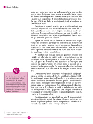 20
Saúde Coletiva
sediou um evento como esse, o que acabou por reforçar os propósitos
anteriormente delineados para a promoção da saúde. Nesse encon-
tro, foi destacada a importância de se formular ações concretas para
o alcance dos propósitos e de se estabelecer uma articulação mun-
dial para efetivá-las, dadas as condições desiguais vivenciadas pe-
los diferentes países.
Em síntese, é possível perceber que o nível de saúde de uma
população depende da ação de diversos setores que atuam na so-
ciedade, sendo que o setor saúde é apenas um dentre eles. Se pre-
tendermos alcançar melhores indicadores na área da saúde, pre-
cisaremos desenvolver uma ação integrada com os demais seto-
res que executam políticas públicas.
Apesar de muitos autores defenderem a capacitação da po-
pulação no sentido de participar do controle e/ou melhoria das
condições de saúde - aspecto central no processo das mudanças
necessárias -, isto ainda não é uma realidade, pois um sistema
social e político saudável necessita de ações educativas associa-
das a ações gerenciais e econômicas.
No controle das doenças diarréicas, podemos perceber que
a prática da educação em saúde centrava-se principalmente na
orientação sobre higiene pessoal e alimentação para a popula-
ção. Em geral, tal orientação não modificava as condições que
geravam ou perpetuavam os problemas, como a ausência de sa-
neamento básico, por exemplo. Os programas educativos tendiam a
focalizar somente a ação individual, e não as ações de alcance cole-
tivo.
Outro aspecto muito importante na organização dos progra-
mas e na prática em saúde coletiva é a identificação das necessida-
des sentidas pela população-alvo. Reconhecer os problemas sempre
foi uma função dos profissionais de saúde, porém é necessário iden-
tificar o que a população considera problema e quais são os meca-
nismos para o seu enfrentamento. Se a prática em saúde não consi-
derar esse aspecto da realidade, as políticas poderão se tornar medi-
das não apropriadas para a população, com soluções tecnocráticas
voltadas para problemas inexistentes ou pouco importantes para ela,
a quem se destinam as ações.3
Considerando-se que a qualidade de vida de uma população
sofrerá modificações a partir da ação de diferentes instituições exe-
cutoras de políticas públicas, faz-se indispensável a leitura das ne-
cessidades de saúde de uma população concreta.
População-alvo – é a popula-
ção que esperamos atingir
com as ações de saúde.
Soluções tecnocráticas – são
soluções técnicas planejadas
de forma burocrática em ga-
binetes, sem muitas vezes
considerar a realidade senti-
da pela população.
3 Green e Kreuter, 1991; Robertson e
Minkler, 1994; Mendes, 1990.
 