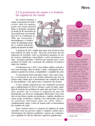 21
PPPPP EEEEEAAAAARRRRROOOOOFFFFF
2.2 A promoção da saúde e o modelo
da vigilância da saúde
No contexto brasileiro, o
campo da promoção da saúde é
recente, ainda em expansão,
porém com enorme potencial
dadas as demandas emergentes
na década de 90, decorrentes da
descentralização preconizada
pelo SUS na Constituição de
1988, que favoreceram a
descentralização e o fortaleci-
mento da participação popu-
lar e o controle social da po-
pulação nas questões de saúde4
.
A proposta do SUS, surgida após quase uma década de lutas
pela melhoria da saúde no país - lutas que envolveram diversos
segmentos da sociedade, como os movimentos populares de saú-
de, técnicos, sindicalistas, universidades e outros movimentos so-
ciais -, incorpora princípios e diretrizes que apontam para o com-
promisso do Estado com a promoção das condições necessárias à
saúde dos cidadãos.
Consideramos que o SUS é uma política pública avançada e
tem como princípios, além do direito à saúde, a participação da po-
pulação na gestão dos serviços, a integralidade e a eqüidade das ações.
A concretização destes princípios requer, entre outros aspec-
tos, a estruturação de um novo modelo assistencial cujo foco de
atenção esteja voltado para os determinantes das condições de saúde
de uma população, e não apenas para o tratamento das doenças.
O novo modelo assistencial por nós considerado necessário
para a implementação do SUS se estrutura a partir da maior capaci-
dade de resolução dos problemas de saúde pelo nível local. É neces-
sário, portanto, que os serviços se organizem em uma rede
hierarquizada, por níveis de complexidade diferenciada. Nessa rede,
cabe ao nível básico atender aos problemas e, também, identificar as
causas sociais, econômicas e culturais a eles relacionadas, para bus-
car posteriores intervenções junto aos outros setores –
complementando, assim, a esfera de atuação sobre os determinantes
das condições de saúde.
Nesse contexto insere-se a proposta da vigilância da saúde,
entendida como um processo amplo e complexo voltado para o
enfrentamento dos inúmeros problemas e agravos que comprome-
tem a qualidade de vida dos diferentes segmentos populacionais.
Como se organizava o Siste-
ma de Saúde no Brasil, antes
da criação do SUS? Quem po-
dia ser atendido no INAMPS?
O que os centros e postos de
saúde ofereciam como atendi-
mento para a população
como um todo? Quais as prin-
cipais mudanças que ocorre-
ram a partir do SUS?
Apesar de termos conquista-
do uma política pública de
saúde avançada no Brasil, o
modelo econômico adotado
atua no sentido inverso, ou
seja, fortalece a concentração
de riquezas e diminui o inves-
timento em áreas sociais,
como a saúde e a educação.
Esse modelo gera, sem dúvi-
da, inúmeras dificuldades
para o alcance da qualidade
de vida da pessoas, que se
sentem frágeis devido às in-
certezas em relação a seu
acesso ao mercado de traba-
lho e à abrupta perda de seu
poder aquisitivo, quando se
aposentam.
Modelo assistencial – é a for-
ma como se organizam os
diferentes serviços de saúde e,
principalmente, a lógica que
embasa essa organização.
4 Westphal, 1998.
 