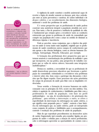 22
Saúde Coletiva
A vigilância da saúde constitui o modelo assistencial capaz de
reverter a lógica de atender somente as doenças, pois visa a articula-
ção entre as ações preventivas e curativas, de caráter individual e de
alcance coletivo, e ao reconhecimento das dimensões biológica,
ambiental e social dos problemas de saúde.
E é nessa perspectiva que os profissionais de saúde podem
construir uma assistência integral à população atendida nos servi-
ços. Para tanto, a fim de promover a melhoria da qualidade de vida,
é fundamental que estejam aptos a reconhecer tanto as condições
existenciais que geram os problemas de saúde da comunidade que
compõe sua população-alvo como a atuar no sentido de diminuir as
diferenças injustas e inaceitáveis.
Pode-se perceber, nessa conjuntura, que o objetivo das práti-
cas em saúde se torna muito mais ampliado, exigindo que os profis-
sionais de saúde considerem outros campos de conhecimento que
não apenas o das ciências biológicas, como as ciências humanas (So-
ciologia, Antropologia, Filosofia, Educação), por exemplo.
A formação dos profissionais deve prepará-los para que se
tornem sensíveis à conscientização dos problemas da realidade e para
que incorporem, em sua prática, uma perspectiva de trabalho con-
junto que se valha de outros saberes, buscando uma integração
multidisciplinar.5
Destaca-se, também, a necessidade de que os profissionais de
saúde desenvolvam processos educativos que favoreçam a partici-
pação da comunidade, estimulando-a a reconhecer seus problemas
e intervir sobre eles, bem como a participar das discussões e deci-
sões que lhe digam respeito. Esses processos são ações prioritárias
do campo da promoção da saúde para lidar com as iniqüidades evi-
denciadas.
Nesse sentido, a formação de recursos humanos em saúde,
consoante com os princípios do SUS, ocorre em dois âmbitos. Um,
relativo à aquisição de conhecimentos e habilidades para lidar com a
problemática de saúde da população, com base no perfil
epidemiológico - ou seja, de reconhecimento e de priorização dos
problemas - para orientar a intervenção; o outro, se refere à
especificidade da intervenção da enfermagem em saúde coletiva, o
que significa estar preparado para o “cuidar”, essência e base histó-
rica da enfermagem que, na saúde coletiva, pode ser interpretado
como conjunto de práticas e habilidades para o acompanhamento,
controle e resolução dos problemas de saúde da população.
Mais do que reproduzir procedimentos ou desenvolver ações
de caráter fragmentado (pré-consulta, pós-consulta), ligadas aos pro-
gramas de saúde e voltadas para a atuação de outros profissionais,
cabe à enfermagem aproveitar as oportunidades de contato com a
Quais as condições sociais,
econômicas e culturais rela-
cionadas à elevada mortali-
dade infantil por doenças
diarréicas, à grande procura
por atendimento ambulatorial
em saúde da criança por
queixas respiratórias e à ele-
vada mortalidade de mulhe-
res por câncer de colo uterino?
5 Chiesa, Bertolozzi e Fonseca, 2000.
Iniqüidades – são as diferen-
ças sociais injustas e inacei-
táveis.
 