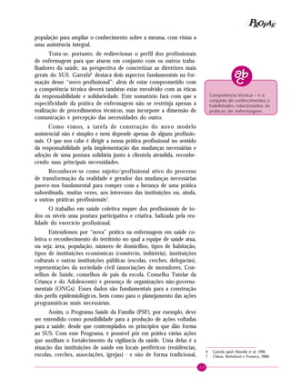 23
PPPPP EEEEEAAAAARRRRROOOOOFFFFF
população para ampliar o conhecimento sobre a mesma, com vistas a
uma assistência integral.
Trata-se, portanto, de redirecionar o perfil dos profissionais
de enfermagem para que atuem em conjunto com os outros traba-
lhadores da saúde, na perspectiva de concretizar as diretrizes mais
gerais do SUS. Garrafa6
destaca dois aspectos fundamentais na for-
mação desse “novo profissional”: além de estar comprometido com
a competência técnica deverá também estar envolvido com as éticas
da responsabilidade e solidariedade. Este somatório fará com que a
especificidade da prática de enfermagem não se restrinja apenas à
realização de procedimentos técnicos, mas incorpore a dimensão de
comunicação e percepção das necessidades do outro.
Como vimos, a tarefa de construção do novo modelo
assistencial não é simples e nem depende apenas de alguns profissio-
nais. O que nos cabe é dirigir a nossa prática profissional no sentido
da responsabilidade pela implementação das mudanças necessárias e
adoção de uma postura solidária junto à clientela atendida, reconhe-
cendo suas principais necessidades.
Reconhecer-se como sujeito/profissional ativo do processo
de transformação da realidade e gerador das mudanças necessárias
parece-nos fundamental para romper com a herança de uma prática
subordinada, muitas vezes, aos interesses das instituições ou, ainda,
a outras práticas profissionais7
.
O trabalho em saúde coletiva requer dos profissionais de to-
dos os níveis uma postura participativa e criativa, balizada pela rea-
lidade do exercício profissional.
Entendemos por “nova” prática na enfermagem em saúde co-
letiva o reconhecimento do território no qual a equipe de saúde atua,
ou seja: área, população, número de domicílios, tipos de habitação,
tipos de instituições econômicas (comércio, indústria), instituições
culturais e outras instituições públicas (escolas, creches, delegacias),
representações da sociedade civil (associações de moradores, Con-
selhos de Saúde, conselhos de pais da escola, Conselho Tutelar da
Criança e do Adolescente) e presença de organizações não-governa-
mentais (ONGs). Esses dados são fundamentais para a construção
dos perfis epidemiológicos, bem como para o planejamento das ações
programáticas mais necessárias.
Assim, o Programa Saúde da Família (PSF), por exemplo, deve
ser entendido como possibilidade para a produção de ações voltadas
para a saúde, desde que contemplados os princípios que dão forma
ao SUS. Com esse Programa, é possível pôr em prática várias ações
que auxiliam o fortalecimento da vigilância da saúde. Uma delas é a
atuação das instituições de saúde em locais periféricos (residências,
escolas, creches, associações, igrejas) - e não de forma tradicional,
6 Garrafa apud Almeida et al, 1996.
7 Chiesa, Bertolozzi e Fonseca, 2000.
Competência técnica – é o
conjunto de conhecimentos e
habilidades relacionados às
práticas de enfermagem.
 