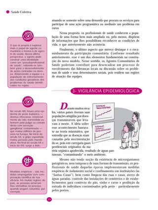 24
Saúde Coletiva
O que se propõe é explorar
mais o papel de agente co-
munitário e menos o de agen-
te de saúde. Nessa última
perspectiva, o agente pode
construir uma identidade
como um “pseudoprofissional
de saúde”, voltando-se tam-
bém para o desenvolvimento
de ações centradas na doen-
ça, distanciando a equipe e a
população do enfrentamento
das condições geradoras dos
problemas de saúde identifi-
cados na região.
No século XIV, houve uma epi-
demia de peste bubônica —
doença infecciosa, essencial-
mente do rato, transmitida ao
homem pela pulga ou contato
direto com secreção
ganglionar contaminada —
que matou milhões de pes-
soas na Europa. No início do
século XX, a gripe espanhola
matou pessoas pelo mundo
afora. No final do século XX e
início do XXI, surge a Aids.
Medidas empíricas - são me-
didas empregadas sem com-
provação científica de sua
eficácia. Em muitas regiões do
país, as pessoas amarram
fitas vermelhas no pescoço
quando pegam caxumba, por
exemplo.
atuando-se somente sobre uma demanda que procura os serviços para
participar de uma ação programática ou mediante um problema em
curso.
Nessa proposta, os profissionais de saúde conhecem a popu-
lação de uma forma bem mais ampliada ou, pelo menos, dispõem
de informações que lhes possibilitam reconhecer as condições de
vida, o que anteriormente não acontecia.
Finalmente, o último aspecto que merece destaque é o enca-
minhamento da participação comunitária. Conforme ressaltado
anteriormente, esse é um dos elementos fundamentais na constru-
ção do novo modelo. Nesse sentido, os Agentes Comunitários de
Saúde poderiam contribuir para desencadear um processo de
envolvimento das lideranças locais na discussão sobre os proble-
mas de saúde e seus determinantes sociais, pois residem nas regiões
de atuação das equipes.
3- VIGILÂNCIA EPIDEMIOLÓGICA
Durante muitos sécu-
los, vários países tiveram suas
populações atingidas por doen-
ças transmissíveis que leva-
vam à morte. A idéia sobre
esse acontecimento baseava-
se na teoria miasmática, que
entendia que as doenças eram
causadas pela movimentação
do ar, pois este carregaria gases
pestilenciais originados da ma-
téria orgânica apodrecida, resultado de águas pan-
tanosas, “contaminando” o meio ambiente.
Mesmo não tendo noção da existência de microrganismos
patogênicos, nem tampouco de suas formas de transmissão, os pro-
fissionais de saúde daquelas épocas implementavam medidas
empíricas de isolamento social e confinamento em instituições (as
“Santas Casas”), bem como limpeza das ruas e casas, aterro de
águas paradas, controle das instalações de cemitérios e de estabe-
lecimentos para comércio do pão, vinho e carne e proibição da
entrada de indivíduos contaminados pela peste - particularmente
pelos portos.
 