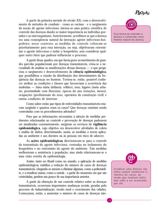 25
PPPPP EEEEEAAAAARRRRROOOOOFFFFF
A partir da primeira metade do século XX, com o desenvolvi-
mento de métodos de combate - como as vacinas - e o surgimento
da noção de agente infeccioso, iniciou-se uma prática científica de
controle das doenças dando-se maior importância ao indivíduo por-
tador e ao microrganismo. Anteriormente, acreditava-se que a doença
era uma conseqüência natural da interação agente infeccioso-hos-
pedeiro; nesse contexto, as medidas de controle voltavam-se
prioritariamente para essa interação, ou seja, objetivavam extermi-
nar o agente infeccioso e isolar o hospedeiro, sem considerar qual-
quer outro fator que pudesse influenciar o processo.
A partir desse quadro, em que havia grave acometimento de gran-
des parcelas populacionais por doenças transmissíveis, criou-se a ne-
cessidade de analisar as manifestações dessas doenças — o que propi-
ciou o surgimento e desenvolvimento da ciência epidemiológica,
que possibilitou o estudo da distribuição dos determinantes da fre-
qüência das doenças no homem. Tornou-se, então, possível conhe-
cer melhor as condições e fatores que favoreciam a ocorrência das
moléstias — faixa etária (infância, velhice), sexo, lugares (meio urba-
no, proximidade com florestas), épocas do ano (estações, meses),
ocupações (profissionais do sexo, operários da construção civil) e
outras condições de interesse.
Como saber então que tipos de enfermidades transmissíveis esta-
vam surgindo e quantos eram os casos? Que doenças estariam sendo
controladas com os procedimentos adotados?
Para que as informações necessárias à adoção de medidas per-
tinentes relacionadas ao controle e prevenção de doenças pudessem
ser atualizadas constantemente, surgiram os serviços de vigilância
epidemiológica, cujo objetivo era desenvolver atividades de coleta
e análise de dados, determinando, assim, as medidas a serem aplica-
das ao ambiente e aos doentes ou às pessoas em risco de adoecer.
As ações epidemiológicas direcionavam-se para o controle
da transmissão do agente infeccioso, centradas no isolamento do
hospedeiro e no extermínio do agente do ambiente. Tais medidas
melhoraram a assistência à população, mas ainda relacionavam-se a
uma visão restrita da epidemiologia.
Assim, tanto no Brasil como no mundo, a aplicação de medidas
epidemiológicas viabiliza a redução do número de casos de doenças
transmissíveis, chegando-se mesmo a eliminar algumas, como a poliomieli-
te, e a erradicar outras, como a varíola - a partir do momento em que são
controladas, perdem um pouco de sua importância anterior.
A partir da obtenção de um controle relativo sobre as doenças
transmissíveis, ocorreram importantes mudanças sociais, geradas pelo
processo de industrialização, êxodo rural e crescimento das cidades.
Começaram, então, a aumentar o número de casos de doenças não-
Essa forma de entender a
doença é conhecida como
história natural da doença.
Erradicar uma doença sig-
nifica reduzir totalmente o
número de casos, de
modo que nenhum indiví-
duo volte a ser acometido
por ela.
 