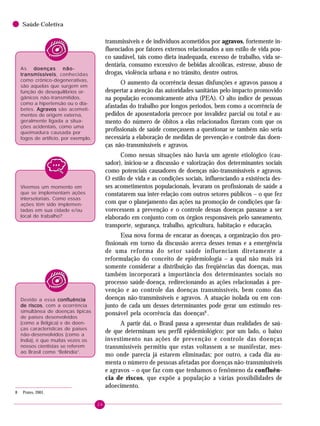 26
Saúde Coletiva
transmissíveis e de indivíduos acometidos por agravos, fortemente in-
fluenciados por fatores externos relacionados a um estilo de vida pou-
co saudável, tais como dieta inadequada, excesso de trabalho, vida se-
dentária, consumo excessivo de bebidas alcoólicas, estresse, abuso de
drogas, violência urbana e no trânsito, dentre outros.
O aumento da ocorrência dessas disfunções e agravos passou a
despertar a atenção das autoridades sanitárias pelo impacto promovido
na população economicamente ativa (PEA). O alto índice de pessoas
afastadas do trabalho por longos períodos, bem como a ocorrência de
pedidos de aposentadoria precoce por invalidez parcial ou total e au-
mento do número de óbitos a elas relacionados fizeram com que os
profissionais de saúde começassem a questionar se também não seria
necessária a elaboração de medidas de prevenção e controle das doen-
ças não-transmissíveis e agravos.
Como nessas situações não havia um agente etiológico (cau-
sador), iniciou-se a discussão e valorização dos determinantes sociais
como potenciais causadores de doenças não-transmissíveis e agravos.
O estilo de vida e as condições sociais, influenciando a existência des-
ses acometimentos populacionais, levaram os profissionais de saúde a
constatarem sua inter-relação com outros setores públicos – o que fez
com que o planejamento das ações na promoção de condições que fa-
vorecessem a prevenção e o controle dessas doenças passasse a ser
elaborado em conjunto com os órgãos responsáveis pelo saneamento,
transporte, segurança, trabalho, agricultura, habitação e educação.
Essa nova forma de encarar as doenças, a organização dos pro-
fissionais em torno da discussão acerca desses temas e a emergência
de uma reforma do setor saúde influenciam diretamente a
reformulação do conceito de epidemiologia – a qual não mais irá
somente considerar a distribuição das freqüências das doenças, mas
também incorporará a importância dos determinantes sociais no
processo saúde-doença, redirecionando as ações relacionadas à pre-
venção e ao controle das doenças transmissíveis, bem como das
doenças não-transmissíveis e agravos. A atuação isolada ou em con-
junto de cada um desses determinantes pode gerar um estímulo res-
ponsável pela ocorrência das doenças8
.
A partir daí, o Brasil passa a apresentar duas realidades de saú-
de que determinam seu perfil epidemiológico: por um lado, o baixo
investimento nas ações de prevenção e controle das doenças
transmissíveis permitiu que estas voltassem a se manifestar, mes-
mo onde parecia já estarem eliminadas; por outro, a cada dia au-
menta o número de pessoas afetadas por doenças não-transmissíveis
e agravos – o que faz com que tenhamos o fenômeno da confluên-
cia de riscos, que expõe a população a várias possibilidades de
adoecimento.
Vivemos um momento em
que se implementam ações
intersetoriais. Como essas
ações têm sido implemen-
tadas em sua cidade e/ou
local de trabalho?
8 Prates, 2001.
Devido a essa confluênciaconfluênciaconfluênciaconfluênciaconfluência
de riscosde riscosde riscosde riscosde riscos, com a ocorrência
simultânea de doenças típicas
de países desenvolvidos
(como a Bélgica) e de doen-
ças características de países
não-desenvolvidos (como a
Índia), é que muitas vezes os
nossos cientistas se referem
ao Brasil como “Belíndia”.
As doenças não-doenças não-doenças não-doenças não-doenças não-
transmissíveistransmissíveistransmissíveistransmissíveistransmissíveis, conhecidas
como crônico-degenerativas,
são aquelas que surgem em
função de desequilíbrios or-
gânicos não-transmitidos,
como a hipertensão ou o dia-
betes. AgravosAgravosAgravosAgravosAgravos são acometi-
mentos de origem externa,
geralmente ligada a situa-
ções acidentais, como uma
queimadura causada por
fogos de artifício, por exemplo.
 