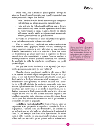 27
PPPPP EEEEEAAAAARRRRROOOOOFFFFF
Dessa forma, para os setores de política pública e serviços de
saúde que desenvolvem ações considerando o perfil epidemiológico da
população assistida, surgem dois desafios:
– voltar a intensificar ou até mesmo criar novas ações de vigilância
epidemiológica que atinjam as doenças transmissíveis; e
– voltar a atenção da vigilância epidemiológica para as doenças
não-transmissíveis (câncer, diabetes, hipertensão arterial, doen-
ças cardiovasculares e outras) e agravos (mortes no trânsito,
acidentes de trabalho, violência), cuja ocorrência aumenta dia-
riamente, principalmente nas grandes cidades.
E quanto aos profissionais de saúde envolvidos nesse proces-
so de redirecionamento das práticas assistenciais?
Cada vez mais lhes será requisitado que o desenvolvimento de
suas atividades junto à população assistida volte-se à identificação de
grupos suscetíveis, expostos a sofrer alterações nas suas condições
de saúde. Dessa maneira, realça-se a importância de se estar atento
aos determinantes que atuam favorecendo o surgimento de doenças
transmissíveis, não-transmissíveis e agravos. Somente mediante a
intervenção sobre os mesmos poderemos contribuir para a melhoria
da qualidade de vida da população, modificando seu perfil
epidemiológico.
Por que estar atento às doenças e aos agravos? Que instru-
mentos possuímos para mantê-los sob vigilância?
Quando estamos supostamente saudáveis, não temos o hábi-
to de procurar assistência objetivando prevenir alterações no orga-
nismo. É bem mais freqüente buscarmos atendimento apenas quan-
do da existência de algum sintoma ou sinal preocupante. E essa
demanda serve como parâmetro aos serviços de saúde para a avalia-
ção do perfil epidemiológico da população, procurando, assim, man-
ter uma vigilância constante. Portanto, vigiar as doenças e agravos é
importante para conhecermos o seu modo de manifestação, que in-
divíduos têm maior facilidade para contraí-las, qual a faixa etária mais
atingida, em que época do ano ocorrem com mais freqüência, que
localidades apresentam maior número de casos de determinada doença
e sobre quais determinantes faz-se necessário intervir para atender às
necessidades de saúde da população.
A vigilância epidemiológica (VE) é um serviço que reúne um
conjunto de ações que permite acompanhar a evolução das doenças
na população. Funciona como um “termômetro”, um indicador de
que ações devem ser priorizadas no planejamento da assistência à
saúde. Se, por exemplo, for detectado o aparecimento de muitos
casos de sífilis congênita em uma maternidade localizada na área X,
tal fato indica ser necessário que os gestores realizem maiores inves-
Grupos suscetíveis – são grupos
populacionais que, pelo com-
portamento ou condições de
vida, se encontram expostos a
determinada doença ou agra-
vo. Os fumantes constituem um
grupo suscetível ao câncer de
pulmão, por exemplo.
 