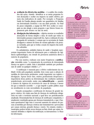 29
PPPPP EEEEEAAAAARRRRROOOOOFFFFF
! avaliação da eficácia das medidas – é a análise dos resulta-
dos das ações, visando identificar se as metas propostas fo-
ram alcançadas e avaliar seu impacto na saúde coletiva, por
meio dos indicadores de saúde. Por exemplo: o Programa
Saúde da Família planeja atender um quantitativo de famílias
em determinado território e em um dado período. Ao final
do prazo estipulado, a equipe do PSF deve avaliar se conse-
guiu ou não atingir a meta proposta e que fatores foram res-
ponsáveis pelo alcance ou não da meta;
! divulgação das informações – objetiva mostrar os resultados
alcançados de forma simples e clara, de modo que todos os
interessados possam compreendê-los. Após a realização de uma
campanha de vacinação, é comum que as secretarias de Saúde
divulguem o número de doses de vacinas aplicadas e de pesso-
as vacinadas, para que se tenha a noção do impacto das medi-
das adotadas.
Os ambulatórios, unidades básicas de saúde e hospitais repre-
sentam importantes fontes de informação para a realização da vigi-
lância epidemiológica, em virtude de prestarem assistência direta à
maioria da população.
Por esse motivo, realizam com maior freqüência a notifica-
ção, entendida como “a comunicação da ocorrência de determinada
doença ou agravo à saúde, feita à autoridade sanitária por profissio-
nais de saúde ou qualquer cidadão (...)”9
.
A notificação é essencial para o efetivo conhecimento da rea-
lidade vivida pela população assistida, bem como para a adoção de
medidas de intervenção pertinentes, sendo importante seu registro e
divulgação. Apesar desse fato, muitos profissionais desprezam a
importância dessa prática na determinação das condições sanitárias
populacionais, provocando, assim, uma subnotificação — quando
o número de registros de ocorrência de casos de doenças é menor
do que o realmente ocorrido —, o que impede o poder público atuar
no atendimento às reais necessidades da população.
Visando acompanhar a notificação de doenças de grande im-
pacto coletivo, foi criada uma lista de doenças de notificação obriga-
tória em todo o território nacional, a qual deve ser periodicamente
atualizada. Denominada lista de doenças de notificação compulsória, é
atualmente constituída apenas por doenças transmissíveis, o que é bas-
tante questionável, haja vista o crescente aumento do número de pes-
soas acometidas por doenças crônicas não-transmissíveis e provocadas
por causas externas, gerando doença e morte. No entanto, estados e
municípios podem incluir novas doenças na lista, desde que sejam cla-
ramente definidos o objetivo da notificação, os instrumentos e o fluxo
da informação.
A relação entre o número de
doses aplicadas de uma vaci-
na e o número de pessoas
que se objetivava vacinar é
expressa através de um cál-
culo denominado coberturacoberturacoberturacoberturacobertura
vacinalvacinalvacinalvacinalvacinal - através da qual os
serviços de saúde avaliam o
impacto do programa de
imunização.
9 Ministério da Saúde, 1998.
É comum você observar notifi-
cações feitas por profissionais
que atuam em consultórios
particulares? Que motivo você
identifica para justificar os
números de notificação por
eles realizados?
É bastante freqüente o fato de
muitos profissionais de saúde
não notificarem os acidentes de
trabalho, deixando, assim, de
contribuir com o planejamento
das atividades de educação
continuada das equipes.
A Portaria MS nº 1943, de 18
de outubro de 2001, traz a
última atualização da lista de
doenças de notificação com-
pulsória.
 