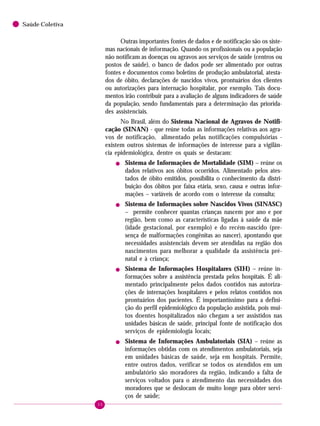 30
Saúde Coletiva
Outras importantes fontes de dados e de notificação são os siste-
mas nacionais de informação. Quando os profissionais ou a população
não notificam as doenças ou agravos aos serviços de saúde (centros ou
postos de saúde), o banco de dados pode ser alimentado por outras
fontes e documentos como boletins de produção ambulatorial, atesta-
dos de óbito, declarações de nascidos vivos, prontuários dos clientes
ou autorizações para internação hospitalar, por exemplo. Tais docu-
mentos irão contribuir para a avaliação de alguns indicadores de saúde
da população, sendo fundamentais para a determinação das priorida-
des assistenciais.
No Brasil, além do Sistema Nacional de Agravos de Notifi-
cação (SINAN) - que reúne todas as informações relativas aos agra-
vos de notificação, alimentado pelas notificações compulsórias -
existem outros sistemas de informações de interesse para a vigilân-
cia epidemiológica, dentre os quais se destacam:
! Sistema de Informações de Mortalidade (SIM) – reúne os
dados relativos aos óbitos ocorridos. Alimentado pelos ates-
tados de óbito emitidos, possibilita o conhecimento da distri-
buição dos óbitos por faixa etária, sexo, causa e outras infor-
mações – variáveis de acordo com o interesse da consulta;
! Sistema de Informações sobre Nascidos Vivos (SINASC)
– permite conhecer quantas crianças nascem por ano e por
região, bem como as características ligadas à saúde da mãe
(idade gestacional, por exemplo) e do recém-nascido (pre-
sença de malformações congênitas ao nascer), apontando que
necessidades assistenciais devem ser atendidas na região dos
nascimentos para melhorar a qualidade da assistência pré-
natal e à criança;
! Sistema de Informações Hospitalares (SIH) – reúne in-
formações sobre a assistência prestada pelos hospitais. É ali-
mentado principalmente pelos dados contidos nas autoriza-
ções de internações hospitalares e pelos relatos contidos nos
prontuários dos pacientes. É importantíssimo para a defini-
ção do perfil epidemiológico da população assistida, pois mui-
tos doentes hospitalizados não chegam a ser assistidos nas
unidades básicas de saúde, principal fonte de notificação dos
serviços de epidemiologia locais;
! Sistema de Informações Ambulatoriais (SIA) – reúne as
informações obtidas com os atendimentos ambulatoriais, seja
em unidades básicas de saúde, seja em hospitais. Permite,
entre outros dados, verificar se todos os atendidos em um
ambulatório são moradores da região, indicando a falta de
serviços voltados para o atendimento das necessidades dos
moradores que se deslocam de muito longe para obter servi-
ços de saúde;
 