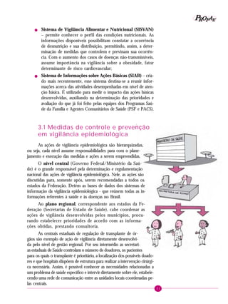 31
PPPPP EEEEEAAAAARRRRROOOOOFFFFF
! Sistema de Vigilância Alimentar e Nutricional (SISVAN)
– permite conhecer o perfil das condições nutricionais. As
informações disponíveis possibilitam constatar a ocorrência
de desnutrição e sua distribuição, permitindo, assim, a deter-
minação de medidas que controlem e previnam sua ocorrên-
cia. Com o aumento dos casos de doenças não-transmissíveis,
assume importância na vigilância sobre a obesidade, fator
determinante de risco cardiovascular;
! Sistema de Informações sobre Ações Básicas (SIAB) – cria-
do mais recentemente, esse sistema destina-se a reunir infor-
mações acerca das atividades desempenhadas em nível de aten-
ção básica. É utilizado para medir o impacto das ações básicas
desenvolvidas, auxiliando na determinação das prioridades e
avaliação do que já foi feito pelas equipes dos Programas Saú-
de da Família e Agentes Comunitários de Saúde (PSF e PACS).
3.1 Medidas de controle e prevenção
em vigilância epidemiológica
As ações de vigilância epidemiológica são hierarquizadas,
ou seja, cada nível assume responsabilidades para com o plane-
jamento e execução das medidas e ações a serem empreendidas.
O nível central (Governo Federal/Ministério da Saú-
de) é o grande responsável pela determinação e regulamentação
nacional das ações de vigilância epidemiológica. Nele, as ações são
discutidas para, somente após, serem recomendadas a todos os
estados da Federação. Detém as bases de dados dos sistemas de
informação da vigilância epidemiológica - que reúnem todas as in-
formações referentes à saúde e às doenças no Brasil.
Ao plano regional, correspondente aos estados da Fe-
deração (Secretarias de Estado de Saúde), cabe coordenar as
ações de vigilância desenvolvidas pelos municípios, procu-
rando estabelecer prioridades de acordo com as informa-
ções obtidas, prestando consultoria.
As centrais estaduais de regulação de transplante de ór-
gãos são exemplo de ação de vigilância diretamente desenvolvi-
da pelo nível de gestão regional. Por seu intermédio as secretari-
as estaduais de Saúde controlam o número de doadores, os pacientes
para os quais o transplante é prioritário, a localização dos possíveis doado-
res e que hospitais dispõem de estrutura para realizar a intervenção cirúrgi-
ca necessária. Assim, é possível conhecer as necessidades relacionadas a
um problema de saúde específico e intervir diretamente sobre ele, estabele-
cendo uma rede de comunicação entre as unidades locais coordenadas pe-
las centrais.
 