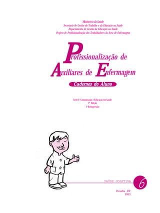 SAÚDE COLETIVA
PPPPP nfermagem
rofissionalização de
uxiliares deAAAAA EEEEE
Cadernos do AlunoCadernos do AlunoCadernos do AlunoCadernos do AlunoCadernos do Aluno
Ministério da Saúde
Secretaria de Gestão do Trabalho e da Educação na Saúde
Departamento de Gestão da Educação na Saúde
Projeto de Profissionalização dos Trabalhadores da Área de Enfermagem
Série F. Comunicação e Educação em Saúde
2a
Edição
1a
Reimpressão
Brasília - DF
2003
6
 