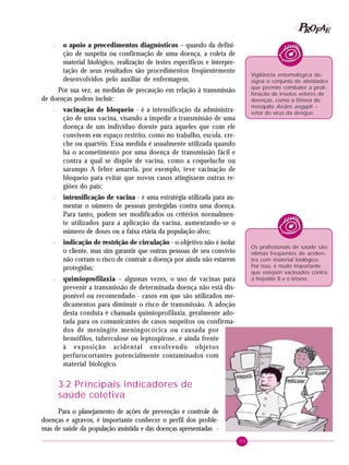 33
PPPPP EEEEEAAAAARRRRROOOOOFFFFF
– o apoio a procedimentos diagnósticos – quando da defini-
ção de suspeita ou confirmação de uma doença, a coleta de
material biológico, realização de testes específicos e interpre-
tação de seus resultados são procedimentos freqüentemente
desenvolvidos pelo auxiliar de enfermagem.
Por sua vez, as medidas de precaução em relação à transmissão
de doenças podem incluir:
– vacinação de bloqueio - é a intensificação da administra-
ção de uma vacina, visando a impedir a transmissão de uma
doença de um indivíduo doente para aqueles que com ele
convivem em espaço restrito, como no trabalho, escola, cre-
che ou quartéis. Essa medida é usualmente utilizada quando
há o acometimento por uma doença de transmissão fácil e
contra a qual se dispõe de vacina, como a coqueluche ou
sarampo A febre amarela, por exemplo, teve vacinação de
bloqueio para evitar que novos casos atingissem outras re-
giões do país;
– intensificação de vacina - é uma estratégia utilizada para au-
mentar o número de pessoas protegidas contra uma doença.
Para tanto, podem ser modificados os critérios normalmen-
te utilizados para a aplicação da vacina, aumentando-se o
número de doses ou a faixa etária da população-alvo;
– indicação de restrição de circulação - o objetivo não é isolar
o cliente, mas sim garantir que outras pessoas de seu convívio
não corram o risco de contrair a doença por ainda não estarem
protegidas;
– quimioprofilaxia – algumas vezes, o uso de vacinas para
prevenir a transmissão de determinada doença não está dis-
ponível ou recomendado - casos em que são utilizados me-
dicamentos para diminuir o risco de transmissão. A adoção
desta conduta é chamada quimioprofilaxia, geralmente ado-
tada para os comunicantes de casos suspeitos ou confirma-
dos de meningite meningocócica ou causada por
hemófilos, tuberculose ou leptospirose, e ainda frente
à exposição acidental envolvendo objetos
perfurocortantes potencialmente contaminados com
material biológico.
3.2 Principais indicadores de
saúde coletiva
Para o planejamento de ações de prevenção e controle de
doenças e agravos, é importante conhecer o perfil dos proble-
mas de saúde da população assistida e das doenças apresentadas -
Vigilância entomológica de-
signa o conjunto de atividades
que permite combater a proli-
feração de insetos vetores de
doenças, como a fêmea do
mosquito Aedes aegypti –
vetor do vírus da dengue.
Os profissionais de saúde são
vítimas freqüentes de aciden-
tes com material biológico.
Por isso, é muito importante
que estejam vacinados contra
a hepatite B e o tétano.
 