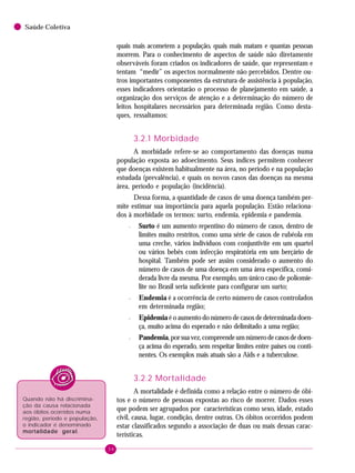 34
Saúde Coletiva
quais mais acometem a população, quais mais matam e quantas pessoas
morrem. Para o conhecimento de aspectos de saúde não diretamente
observáveis foram criados os indicadores de saúde, que representam e
tentam “medir” os aspectos normalmente não percebidos. Dentre ou-
tros importantes componentes da estrutura de assistência à população,
esses indicadores orientarão o processo de planejamento em saúde, a
organização dos serviços de atenção e a determinação do número de
leitos hospitalares necessários para determinada região. Como desta-
ques, ressaltamos:
3.2.1 Morbidade
A morbidade refere-se ao comportamento das doenças numa
população exposta ao adoecimento. Seus índices permitem conhecer
que doenças existem habitualmente na área, no período e na população
estudada (prevalência), e quais os novos casos das doenças na mesma
área, período e população (incidência).
Dessa forma, a quantidade de casos de uma doença também per-
mite estimar sua importância para aquela população. Estão relaciona-
dos à morbidade os termos: surto, endemia, epidemia e pandemia.
– Surto é um aumento repentino do número de casos, dentro de
limites muito restritos, como uma série de casos de rubéola em
uma creche, vários indivíduos com conjuntivite em um quartel
ou vários bebês com infecção respiratória em um berçário de
hospital. Também pode ser assim considerado o aumento do
número de casos de uma doença em uma área específica, consi-
derada livre da mesma. Por exemplo, um único caso de poliomie-
lite no Brasil seria suficiente para configurar um surto;
– Endemia é a ocorrência de certo número de casos controlados
em determinada região;
– Epidemia é o aumento do número de casos de determinada doen-
ça, muito acima do esperado e não delimitado a uma região;
– Pandemia,porsuavez,compreendeumnúmerodecasosdedoen-
ça acima do esperado, sem respeitar limites entre países ou conti-
nentes. Os exemplos mais atuais são a Aids e a tuberculose.
3.2.2 Mortalidade
A mortalidade é definida como a relação entre o número de óbi-
tos e o número de pessoas expostas ao risco de morrer. Dados esses
que podem ser agrupados por características como sexo, idade, estado
civil, causa, lugar, condição, dentre outras. Os óbitos ocorridos podem
estar classificados segundo a associação de duas ou mais dessas carac-
terísticas.
Quando não há discrimina-
ção da causa relacionada
aos óbitos ocorridos numa
região, período e população,
o indicador é denominado
mortalidade geralmortalidade geralmortalidade geralmortalidade geralmortalidade geral.
 