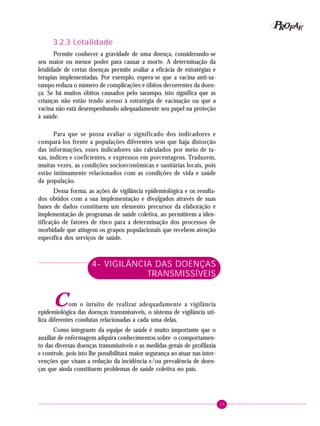 35
PPPPP EEEEEAAAAARRRRROOOOOFFFFF
3.2.3 Letalidade
Permite conhecer a gravidade de uma doença, considerando-se
seu maior ou menor poder para causar a morte. A determinação da
letalidade de certas doenças permite avaliar a eficácia de estratégias e
terapias implementadas. Por exemplo, espera-se que a vacina anti-sa-
rampo reduza o número de complicações e óbitos decorrentes da doen-
ça. Se há muitos óbitos causados pelo sarampo, isto significa que as
crianças não estão tendo acesso à estratégia de vacinação ou que a
vacina não está desempenhando adequadamente seu papel na proteção
à saúde.
Para que se possa avaliar o significado dos indicadores e
compará-los frente a populações diferentes sem que haja distorção
das informações, esses indicadores são calculados por meio de ta-
xas, índices e coeficientes, e expressos em porcentagens. Traduzem,
muitas vezes, as condições socioeconômicas e sanitárias locais, pois
estão intimamente relacionados com as condições de vida e saúde
da população.
Dessa forma, as ações de vigilância epidemiológica e os resulta-
dos obtidos com a sua implementação e divulgados através de suas
bases de dados constituem um elemento precursor da elaboração e
implementação de programas de saúde coletiva, ao permitirem a iden-
tificação de fatores de risco para a determinação dos processos de
morbidade que atingem os grupos populacionais que recebem atenção
específica dos serviços de saúde.
4- VIGILÂNCIA DAS DOENÇAS
TRANSMISSÍVEIS
Com o intuito de realizar adequadamente a vigilância
epidemiológica das doenças transmissíveis, o sistema de vigilância uti-
liza diferentes condutas relacionadas a cada uma delas.
Como integrante da equipe de saúde é muito importante que o
auxiliar de enfermagem adquira conhecimentos sobre o comportamen-
to das diversas doenças transmissíveis e as medidas gerais de profilaxia
e controle, pois isto lhe possibilitará maior segurança ao atuar nas inter-
venções que visam a redução da incidência e/ou prevalência de doen-
ças que ainda constituem problemas de saúde coletiva no país.
 