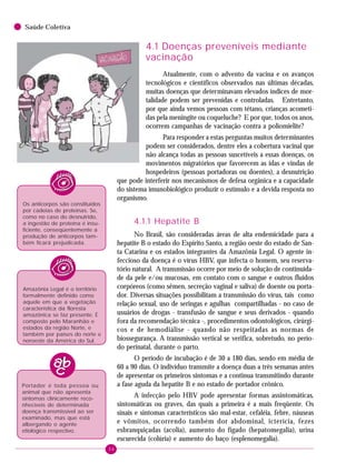 36
Saúde Coletiva
4.1 Doenças preveníveis mediante
vacinação
Atualmente, com o advento da vacina e os avanços
tecnológicos e científicos observados nas últimas décadas,
muitas doenças que determinavam elevados índices de mor-
talidade podem ser prevenidas e controladas. Entretanto,
por que ainda vemos pessoas com tétano, crianças acometi-
das pela meningite ou coqueluche? E por que, todos os anos,
ocorrem campanhas de vacinação contra a poliomielite?
Para responder a estas perguntas muitos determinantes
podem ser considerados, dentre eles a cobertura vacinal que
não alcança todas as pessoas suscetíveis a essas doenças, os
movimentos migratórios que favorecem as idas e vindas de
hospedeiros (pessoas portadoras ou doentes), a desnutrição
que pode interferir nos mecanismos de defesa orgânica e a capacidade
do sistema imunobiológico produzir o estímulo e a devida resposta no
organismo.
4.1.1 Hepatite B
No Brasil, são consideradas áreas de alta endemicidade para a
hepatite B o estado do Espírito Santo, a região oeste do estado de San-
ta Catarina e os estados integrantes da Amazônia Legal. O agente in-
feccioso da doença é o vírus HBV, que infecta o homem, seu reserva-
tório natural. A transmissão ocorre por meio de solução de continuida-
de da pele e/ou mucosas, em contato com o sangue e outros fluidos
corpóreos (como sêmen, secreção vaginal e saliva) de doente ou porta-
dor. Diversas situações possibilitam a transmissão do vírus, tais como
relação sexual, uso de seringas e agulhas compartilhadas - no caso de
usuários de drogas - transfusão de sangue e seus derivados - quando
fora da recomendação técnica -, procedimentos odontológicos, cirúrgi-
cos e de hemodiálise - quando não respeitadas as normas de
biossegurança. A transmissão vertical se verifica, sobretudo, no perío-
do perinatal, durante o parto.
O período de incubação é de 30 a 180 dias, sendo em média de
60 a 90 dias. O indivíduo transmite a doença duas a três semanas antes
de apresentar os primeiros sintomas e a continua transmitindo durante
a fase aguda da hepatite B e no estado de portador crônico.
A infecção pelo HBV pode apresentar formas assintomáticas,
sintomáticas ou graves, das quais a primeira é a mais freqüente. Os
sinais e sintomas característicos são mal-estar, cefaléia, febre, náuseas
e vômitos, ocorrendo também dor abdominal, icterícia, fezes
esbranquiçadas (acolia), aumento do fígado (hepatomegalia), urina
escurecida (colúria) e aumento do baço (esplenomegalia).
Os anticorpos são constituídos
por cadeias de proteínas. Se,
como no caso do desnutrido,
a ingestão de proteína é insu-
ficiente, conseqüentemente a
produção de anticorpos tam-
bém ficará prejudicada.
Amazônia Legal é o território
formalmente definido como
aquele em que a vegetação
característica da floresta
amazônica se faz presente. É
composto pelo Maranhão e
estados da região Norte, e
também por países do norte e
noroeste da América do Sul.
Portador é toda pessoa ou
animal que não apresenta
sintomas clinicamente reco-
nhecíveis de determinada
doença transmissível ao ser
examinado, mas que está
albergando o agente
etiológico respectivo.
 