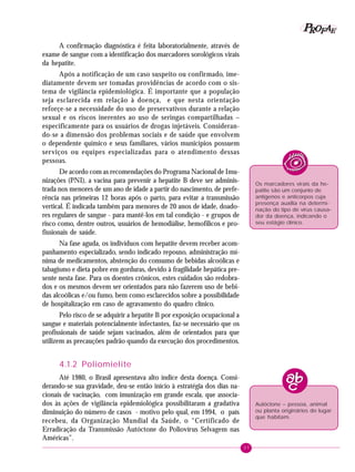 37
PPPPP EEEEEAAAAARRRRROOOOOFFFFF
A confirmação diagnóstica é feita laboratorialmente, através de
exame de sangue com a identificação dos marcadores sorológicos virais
da hepatite.
Após a notificação de um caso suspeito ou confirmado, ime-
diatamente devem ser tomadas providências de acordo com o sis-
tema de vigilância epidemiológica. É importante que a população
seja esclarecida em relação à doença, e que nesta orientação
reforçe-se a necessidade do uso de preservativos durante a relação
sexual e os riscos inerentes ao uso de seringas compartilhadas –
especificamente para os usuários de drogas injetáveis. Consideran-
do-se a dimensão dos problemas sociais e de saúde que envolvem
o dependente químico e seus familiares, vários municípios possuem
serviços ou equipes especializadas para o atendimento dessas
pessoas.
De acordo com as recomendações do Programa Nacional de Imu-
nizações (PNI), a vacina para prevenir a hepatite B deve ser adminis-
trada nos menores de um ano de idade a partir do nascimento, de prefe-
rência nas primeiras 12 horas após o parto, para evitar a transmissão
vertical. É indicada também para menores de 20 anos de idade, doado-
res regulares de sangue - para mantê-los em tal condição - e grupos de
risco como, dentre outros, usuários de hemodiálise, hemofílicos e pro-
fissionais de saúde.
Na fase aguda, os indivíduos com hepatite devem receber acom-
panhamento especializado, sendo indicado repouso, administração mí-
nima de medicamentos, abstenção do consumo de bebidas alcoólicas e
tabagismo e dieta pobre em gorduras, devido à fragilidade hepática pre-
sente nesta fase. Para os doentes crônicos, estes cuidados são redobra-
dos e os mesmos devem ser orientados para não fazerem uso de bebi-
das alcoólicas e/ou fumo, bem como esclarecidos sobre a possibilidade
de hospitalização em caso de agravamento do quadro clínico.
Pelo risco de se adquirir a hepatite B por exposição ocupacional a
sangue e materiais potencialmente infectantes, faz-se necessário que os
profissionais de saúde sejam vacinados, além de orientados para que
utilizem as precauções padrão quando da execução dos procedimentos.
4.1.2 Poliomielite
Até 1980, o Brasil apresentava alto índice desta doença. Consi-
derando-se sua gravidade, deu-se então início à estratégia dos dias na-
cionais de vacinação, com imunização em grande escala, que associa-
dos às ações de vigilância epidemiológica possibilitaram a gradativa
diminuição do número de casos - motivo pelo qual, em 1994, o país
recebeu, da Organização Mundial da Saúde, o “Certificado de
Erradicação da Transmissão Autóctone do Poliovírus Selvagem nas
Américas”.
Os marcadores virais da he-
patite são um conjunto de
antígenos e anticorpos cuja
presença auxilia na determi-
nação do tipo de vírus causa-
dor da doença, indicando o
seu estágio clínico.
Autóctone – pessoa, animal
ou planta originários do lugar
que habitam.
 