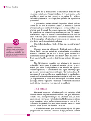 38
Saúde Coletiva
A partir daí, o Brasil assumiu o compromisso de manter altas
coberturas vacinais para evitar a reintrodução do vírus, bem como adotar
medidas de controle que consistem em ações de vigilância
epidemiológica sobre os casos de paralisia aguda flácida, sugestivos de
poliomielite.
A poliomielite, também chamada de paralisia infantil, pode ser
causada por três tipos de poliovírus: I, II e III. A transmissão acontece,
principalmente, por contato direto de pessoa a pessoa, sendo a boca a
principal porta de entrada dos vírus. A transmissão oral ocorre através
das gotículas de muco da orofaringe expelidas pela tosse, fala ou espir-
ro. Entretanto, a água e os alimentos contaminados com fezes de doen-
tes ou portadores (assim considerados aqueles indivíduos cujo interva-
lo de tempo após a infecção situa-se entre uma a sete semanas) tam-
bém são formas de transmissão do polivírus.
O período de incubação é de 2 a 30 dias, mas em geral varia de 7
a 12 dias.
O doente apresenta, subitamente, deficiência motora, além de
febre e flacidez muscular assimétrica, sendo afetados, sobretudo, os
membros inferiores. No entanto, a doença pode apresentar-se
assintomática ou não-aparente em cerca de 90% a 95% dos casos, po-
dendo ser confundida com outros distúrbios que afetam o sistema ner-
voso.
Não há tratamento específico após a instalação do quadro de
poliomielite. Nestes casos, é importante detectar a doença precoce-
mente, pois além da implementação de medidas de vigilância
epidemiológica torna-se imprescindível uma rápida intervenção para
que o doente tenha o suporte necessário para evitar maiores danos. De
maneira geral, os acometidos pela paralisia infantil e seus familiares
necessitam de acompanhamento rotineiro da equipe de saúde, com atua-
ção de profissionais de várias áreas (enfermagem, fisioterapia, médica,
psicologia, terapia ocupacional e nutrição), possibilitando um atendi-
mento integral e de acordo com suas reais necessidades.
4.1.3 Tétano
O tétano é uma doença infecciosa aguda, não contagiosa, relati-
vamente comum em países subdesenvolvidos - nos quais a cobertura
vacinal é baixa. Seu agente etiológico é o Clostridium tetani, um bacilo
anaeróbio cujo reservatório é o trato intestinal do homem e de animais,
o solo ou qualquer objeto perfurocortante contendo os esporos. O pe-
ríodo de incubação varia de acordo com a extensão, natureza e locali-
zação da ferida, levando em média de 2 a 21 dias.
A transmissão ocorre pela introdução dos esporos do agente
patogênico em um ferimento, sobretudo do tipo perfurante, contami-
O poliovírus apresenta
tropismo (atração) pelas ter-
minações nervosas, particu-
larmente dos membros infe-
riores, lesando-as e causando
deficiência motora.
 