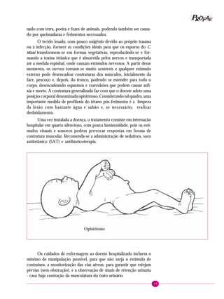 39
PPPPP EEEEEAAAAARRRRROOOOOFFFFF
nado com terra, poeira e fezes de animais, podendo também ser causa-
do por queimaduras e ferimentos necrosados.
O tecido lesado, com pouco oxigênio devido ao próprio trauma
ou à infecção, fornece as condições ideais para que os esporos do C.
tetani transformem-se em formas vegetativas, reproduzindo-se e for-
mando a toxina tetânica que é absorvida pelos nervos e transportada
até a medula espinhal, onde causam estímulos nervosos. A partir desse
momento, os nervos tornam-se muito sensíveis e qualquer estímulo
externo pode desencadear contraturas dos músculos, inicialmente da
face, pescoço e, depois, do tronco, podendo se estender para todo o
corpo, desencadeando espasmos e convulsões que podem causar asfi-
xia e morte. A contratura generalizada faz com que o doente adote uma
posição corporal denominada opistótono. Considerando tal quadro, uma
importante medida de profilaxia do tétano pós-ferimento é a limpeza
da lesão com bastante água e sabão e, se necessário, realizar
desbridamento.
Uma vez instalada a doença, o tratamento consiste em internação
hospitalar em quarto silencioso, com pouca luminosidade, pois os estí-
mulos visuais e sonoros podem provocar respostas em forma de
contratura muscular. Recomenda-se a administração de sedativos, soro
antitetânico (SAT) e antibioticoterapia.
Opistótono
Os cuidados de enfermagem ao doente hospitalizado incluem o
mínimo de manipulação possível, para que não surja o estímulo de
contratura, a monitorização das vias aéreas, para garantir que estejam
pérvias (sem obstrução), e a observação de sinais de retenção urinária
- caso haja contração da musculatura do trato urinário.
 