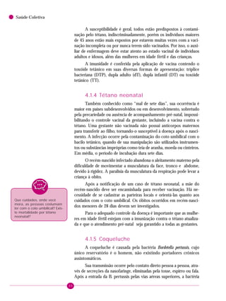 40
Saúde Coletiva
A susceptibilidade é geral, todos estão predispostos à contami-
nação pelo tétano, indiscriminadamente, porém os indivíduos maiores
de 45 anos estão mais expostos por estarem muitas vezes com a vaci-
nação incompleta ou por nunca terem sido vacinados. Por isso, o auxi-
liar de enfermagem deve estar atento ao estado vacinal de indivíduos
adultos e idosos, além das mulheres em idade fértil e das crianças.
A imunidade é conferida pela aplicação de vacina contendo o
toxóide tetânico em suas diversas formas de apresentação: tríplice
bacteriana (DTP), dupla adulto (dT), dupla infantil (DT) ou toxóide
tetânico (TT).
4.1.4 Tétano neonatal
Também conhecido como “mal de sete dias”, sua ocorrência é
maior em países subdesenvolvidos ou em desenvolvimento, sobretudo
pela precariedade ou ausência de acompanhamento pré-natal, impossi-
bilitando o controle vacinal da gestante, incluindo a vacina contra o
tétano. Uma gestante não vacinada não possui anticorpos maternos
para transferir ao filho, tornando-o susceptível à doença após o nasci-
mento. A infecção ocorre pela contaminação do coto umbilical com o
bacilo tetânico, quando de sua manipulação são utilizados instrumen-
tos ou substâncias impróprias como teia de aranha, moeda ou cinteiros.
Em média, o período de incubação dura sete dias.
O recém-nascido infectado abandona o aleitamento materno pela
dificuldade de movimentar a musculatura da face, tronco e abdome,
devido à rigidez. A paralisia da musculatura da respiração pode levar a
criança à obito.
Após a notificação de um caso de tétano neonatal, a mãe do
recém-nascido deve ser encaminhada para receber vacinação. Há ne-
cessidade de se cadastrar as parteiras locais e orientá-las quanto aos
cuidados com o coto umbilical. Os óbitos ocorridos em recém-nasci-
dos menores de 28 dias devem ser investigados.
Para o adequado controle da doença é importante que as mulhe-
res em idade fértil estejam com a imunização contra o tétano atualiza-
da e que o atendimento pré-natal seja garantido a todas as gestantes.
4.1.5 Coqueluche
A coqueluche é causada pela bactéria Bordetella pertussis, cujo
único reservatório é o homem, não existindo portadores crônicos
assintomáticos.
Sua transmissão ocorre pelo contato direto pessoa a pessoa, atra-
vés de secreções da nasofaringe, eliminadas pela tosse, espirro ou fala.
Após a entrada da B. pertussis pelas vias aéreas superiores, a bactéria
Que cuidados, onde você
mora, as pessoas costumam
ter com o coto umbilical? Exis-
te mortalidade por tétano
neonatal?
 