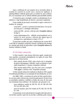 43
PPPPP EEEEEAAAAARRRRROOOOOFFFFF
Após a notificação do caso suspeito, faz-se necessário adotar as
medidas de controle de acordo com o sistema de vigilância. A
quimioprofilaxia é indicada apenas para os contatos de casos confirma-
dos, em consonância com os critérios definidos pela autoridade sanitária.
O tratamento para a meningite consiste na administração de an-
tibióticos e exige hospitalização do doente e precaução respiratória.
Como medida de prevenção, recomenda-se seguir a rotina do ca-
lendário de vacinação:
– vacina BCG - previne a ocorrência da tuberculose e de sua for-
ma mais grave, a meningite tuberculosa;
– vacina anti-Hib - previne a infecção pelo Haemophilus influenzae
do tipo b;
– vacina antimeningocócica - utilizada excepcionalmente em si-
tuações de surto, previne a infecção por alguns tipos de
meningococos, especialmente os tipos A, B e C.
É importante ressaltar que após a implantação das vacinas BCG
e anti-Hib no calendário vacinal das crianças a incidência das meningi-
tes causadas pelo bacilo da tuberculose e pelo Haemophilus influenzae foi
bastante reduzida no Brasil.
4.1.8 Febre amarela
A febre amarela é uma doença infecciosa aguda, causada pelo
vírus amarílico, encontrado principalmente em regiões de mata. Pode
apresentar-se sob duas formas:
– febre amarela silvestre (FAS), cujos vetores são os mosquitos
do gênero Haemagogus e Sabethes, sendo os primatas os prin-
cipais hospedeiros e o homem, hospedeiro acidental;
– febre amarela urbana (FAU), que tem como vetor o mosquito
Aedes aegypti e o homem como hospedeiro principal.
A febre amarela urbana foi erradicada no Brasil em 1942, quando
foi notificada pela última vez no município de Serra Madureira, no Acre.
Em 2000 e 2001, a ocorrência de surtos de febre amarela silves-
tre em áreas onde a doença não ocorria há praticamente 50 anos levou
as autoridades sanitárias a redefinir os limites das áreas de risco para
sua transmissão (área endêmica e de transição), que passaram a ser:
– áreas endêmicas: estados do AM, PA, AP, AC, RR, RO, MA,
TO, GO, MT, MS e DF;
– áreas de transição: parte dos estados do PI, MG, BA, SP, PR,
SC e RS.
A transmissão ocorre pela picada do mosquito infectado pelo ví-
rus da febre amarela e após três ou seis dias o indivíduo pode começar
 