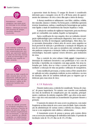 44
Saúde Coletiva
a apresentar sinais da doença. O sangue do doente é considerado
infectante para o mosquito cerca de 24 a 48 horas antes do apareci-
mento dos sintomas e de três a cinco dias após o início da doença.
A doença manifesta-se subitamente, com febre, calafrios, cefaléia,
dor muscular, náuseas e vômitos. Na forma grave, o indivíduo apresenta
icterícia, hematêmese, melena e manifestações hemorrágicas que podem
estar ligadas a sinais de insuficiência das funções hepáticas e renais.
A adoção de condutas de vigilância é importante, pois essa doença
pode ser confundida com malária, hepatite ou leptospirose.
Após a notificação do caso suspeito, deve ser realizada a investi-
gação epidemiológica para confirmação diagnóstica, bem como o pre-
enchimento da ficha de investigação epidemiológica. Além disso, faz-
se necessário desencadear a busca ativa de novos casos suspeitos no
local provável de infecção e providenciar a vacinação de bloqueio, na
área de ocorrência do caso, para os moradores não vacinados ou que
não puderem comprovar a vacinação. Indica-se também a investigação
entomológica, buscando capturar vetores silvestres, para isolamento
do vírus.
Para o controle do vetor urbano (Aedes aegypti) é importante a
destruição de criadouros favoráveis à sua proliferação e/ou o uso de
larvicidas e inseticidas em recipientes com água parada. Em áreas in-
festadas por Aedes, deve-se evitar o acesso do mesmo ao paciente
mediante a colocação de telas nas janelas e utilização de mosquiteiros.
Como medida de prevenção, a vacina contra a febre amarela deve
ser aplicada em toda a população residente na área endêmica e na área
de transição, além de ser também indicada para os viajantes que se
deslocam para essas áreas de risco.
4.1.9 Rubéola
Durante muitos anos, a rubéola foi considerada “doença de crian-
ça”, de pouca importância. No entanto, esse conceito vem mudando
em vista da incidência de complicações por ela causadas, principal-
mente a síndrome da rubéola congênita (SRC), que afeta recém-nasci-
dos e cujo risco está associado ao acometimento da gestante durante a
gestação.
O aumento do número de casos ocorre na primavera, com maior
freqüência na faixa etária de zero a nove anos de idade. Após a introdu-
ção da administração de vacinas contra a rubéola em crianças, obser-
vou-se o seu surgimento entre adultos e adolescentes.
A transmissão ocorre de pessoa a pessoa, pelo contato direto
com as secreções nasofaríngeas de indivíduos infectados. O período de
incubação varia de 14 a 21 dias ou de 12 a 23 dias.
Hematêmese - vômito
sangüíneo, que pode provir
do estômago ou do esôfago.
Melena - eliminação de fezes
com presença de sangue,
causando coloração
escurecida.
Todo indivíduo residente ou
procedente de área de risco,
não comprovadamente vaci-
nado, que apresente quadro
de febre há sete dias, icterícia
e sinais de hemorragia é con-
siderado caso suspeito de
febre amarela.
Todo caso ou óbito suspeito de
febre amarela deve ser ime-
diatamente notificado para o
nível nacional, haja vista que
esta doença é sujeita ao Re-
gulamento Sanitário Inter-
nacional.
O vírus da rubéola, presente
na circulação sangüínea ma-
terna, atravessa a barreira de
defesa da placenta, atinge o
feto e interfere negativamente
em sua formação – o que pro-
voca a síndrome da rubéola
congênita: as malformações
presentes no recém-nascido.
 