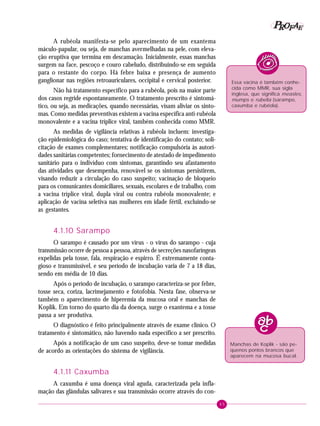 45
PPPPP EEEEEAAAAARRRRROOOOOFFFFF
A rubéola manifesta-se pelo aparecimento de um exantema
máculo-papular, ou seja, de manchas avermelhadas na pele, com eleva-
ção eruptiva que termina em descamação. Inicialmente, essas manchas
surgem na face, pescoço e couro cabeludo, distribuindo-se em seguida
para o restante do corpo. Há febre baixa e presença de aumento
ganglionar nas regiões retroauriculares, occipital e cervical posterior.
Não há tratamento específico para a rubéola, pois na maior parte
dos casos regride espontaneamente. O tratamento prescrito é sintomá-
tico, ou seja, as medicações, quando necessárias, visam aliviar os sinto-
mas. Como medidas preventivas existem a vacina específica anti-rubéola
monovalente e a vacina tríplice viral, também conhecida como MMR.
As medidas de vigilância relativas à rubéola incluem: investiga-
ção epidemiológica do caso; tentativa de identificação do contato; soli-
citação de exames complementares; notificação compulsória às autori-
dades sanitárias competentes; fornecimento de atestado de impedimento
sanitário para o indivíduo com sintomas, garantindo seu afastamento
das atividades que desempenha, renovável se os sintomas persistirem,
visando reduzir a circulação do caso suspeito; vacinação de bloqueio
para os comunicantes domiciliares, sexuais, escolares e de trabalho, com
a vacina tríplice viral, dupla viral ou contra rubéola monovalente; e
aplicação de vacina seletiva nas mulheres em idade fértil, excluindo-se
as gestantes.
4.1.10 Sarampo
O sarampo é causado por um vírus - o vírus do sarampo - cuja
transmissão ocorre de pessoa a pessoa, através de secreções nasofaríngeas
expelidas pela tosse, fala, respiração e espirro. É extremamente conta-
gioso e transmissível, e seu período de incubação varia de 7 a 18 dias,
sendo em média de 10 dias.
Após o período de incubação, o sarampo caracteriza-se por febre,
tosse seca, coriza, lacrimejamento e fotofobia. Nesta fase, observa-se
também o aparecimento de hiperemia da mucosa oral e manchas de
Koplik. Em torno do quarto dia da doença, surge o exantema e a tosse
passa a ser produtiva.
O diagnóstico é feito principalmente através de exame clínico. O
tratamento é sintomático, não havendo nada específico a ser prescrito.
Após a notificação de um caso suspeito, deve-se tomar medidas
de acordo as orientações do sistema de vigilância.
4.1.11 Caxumba
A caxumba é uma doença viral aguda, caracterizada pela infla-
mação das glândulas salivares e sua transmissão ocorre através do con-
Essa vacina é também conhe-
cida como MMR, sua sigla
inglesa, que significa measles,
mumps e rubella (sarampo,
caxumba e rubéola).
Manchas de Koplik - são pe-
quenos pontos brancos que
aparecem na mucosa bucal.
 