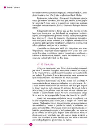 46
Saúde Coletiva
tato direto com secreções nasofaríngeas da pessoa infectada. O perío-
do de incubação é de 12 a 25 dias, sendo em média de 18 dias.
Basicamente, o diagnóstico é feito a partir dos sintomas apresen-
tados, que incluem febre baixa, mal-estar geral, cefaléia, dor na gargan-
ta e anorexia. A estes, segue-se o aumento do volume das parótidas,
tornando o rosto arredondado devido à eliminação do ângulo da man-
díbula.
É importante orientar o doente para que faça repouso no leito,
bem como alimentar-se com dieta líquida ou semipastosa e realizar a
higiene oral adequadamente, para que não haja obstrução das glându-
las e infecção. O restante do tratamento é basicamente sintomático,
com indicação de uso de antitérmicos e analgésicos, caso necessários.
A caxumba pode apresentar complicações, atingindo o pâncreas, testí-
culos, epidídimos, ovários e até as meninges.
A caxumba não é doença de notificação compulsória, mas ao ser
diagnosticada é importante manter vigilância sobre o caso, bem como
tentar determinar os contatos e vigiar os comunicantes. Atualmente, a
caxumba é rotineiramente prevenida através da administração, aos 15
meses, da vacina tríplice viral, em dose única.
4.1.12 Varicela
A varicela ou catapora é uma doença infectocontagiosa causada
por vírus. É altamente contagiosa, com maior incidência em crianças
de 2 a 10 anos. O vírus varicela zoster é transmitido por contato direto,
por inalação de gotículas de secreção respiratória ou de aerossóis nos
quais se encontram os vírus liberados das lesões cutâneas.
O período de incubação varia de 10 a 21 dias após o contágio. A
transmissão da doença para outros indivíduos susceptíveis ocorre de 1
a 2 dias antes do aparecimento das vesículas e até 6 dias após, enquan-
to houver sinais de lesões úmidas. Os sintomas da varicela incluem
febre e erupções de pele que começam como máculas, evoluindo para
vesículas e, posteriormente, crostas. As lesões predominam na cabeça,
face e tronco e são acompanhadas de mal-estar, inapetência e prurido.
A varicela é uma doença autolimitada, ou seja, normalmente evo-
lui sem complicações para o doente, que se recupera em cerca de duas
semanas. Ainda assim, oferece alguns riscos que não podem deixar de
ser considerados. Durante o episódio de varicela, os indivíduos che-
gam a apresentar 250 a 500 vesículas, favorecendo a contaminação por
bactérias, principalmente quando as lesões são coçadas com unhas su-
jas ou cobertas por talcos, pasta d’água e outras substâncias. Assim, os
doentes devem ser orientados para não coçar as feridas, a manter as
unhas bem cortadas e a tomar banhos frios para aliviar o mal-estar
provocado pelo prurido, promovendo sua higiene.
 