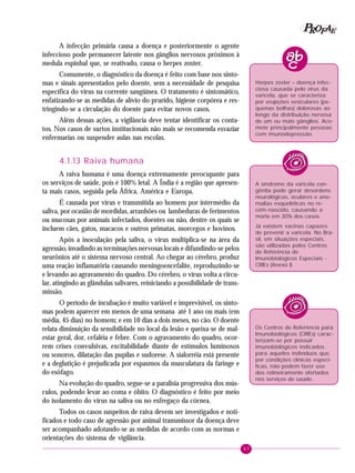 47
PPPPP EEEEEAAAAARRRRROOOOOFFFFF
A infecção primária causa a doença e posteriormente o agente
infeccioso pode permanecer latente nos gânglios nervosos próximos à
medula espinhal que, se reativado, causa o herpes zoster.
Comumente, o diagnóstico da doença é feito com base nos sinto-
mas e sinais apresentados pelo doente, sem a necessidade de pesquisa
específica do vírus na corrente sangüínea. O tratamento é sintomático,
enfatizando-se as medidas de alívio do prurido, higiene corpórea e res-
tringindo-se a circulação do doente para evitar novos casos.
Além dessas ações, a vigilância deve tentar identificar os conta-
tos. Nos casos de surtos institucionais não mais se recomenda esvaziar
enfermarias ou suspender aulas nas escolas.
4.1.13 Raiva humana
A raiva humana é uma doença extremamente preocupante para
os serviços de saúde, pois é 100% letal. A Índia é a região que apresen-
ta mais casos, seguida pela África, América e Europa.
É causada por vírus e transmitida ao homem por intermédio da
saliva, por ocasião de mordidas, arranhões ou lambeduras de ferimentos
ou mucosas por animais infectados, doentes ou não, dentre os quais se
incluem cães, gatos, macacos e outros primatas, morcegos e bovinos.
Após a inoculação pela saliva, o vírus multiplica-se na área da
agressão, invadindo as terminações nervosas locais e difundindo-se pelos
neurônios até o sistema nervoso central. Ao chegar ao cérebro, produz
uma reação inflamatória causando meningoencefalite, reproduzindo-se
e levando ao agravamento do quadro. Do cérebro, o vírus volta a circu-
lar, atingindo as glândulas salivares, reiniciando a possibilidade de trans-
missão.
O período de incubação é muito variável e imprevisível, os sinto-
mas podem aparecer em menos de uma semana até 1 ano ou mais (em
média, 45 dias) no homem; e em 10 dias a dois meses, no cão. O doente
relata diminuição da sensibilidade no local da lesão e queixa-se de mal-
estar geral, dor, cefaléia e febre. Com o agravamento do quadro, ocor-
rem crises convulsivas, excitabilidade diante de estímulos luminosos
ou sonoros, dilatação das pupilas e sudorese. A sialorréia está presente
e a deglutição é prejudicada por espasmos da musculatura da faringe e
do esôfago.
Na evolução do quadro, segue-se a paralisia progressiva dos mús-
culos, podendo levar ao coma e óbito. O diagnóstico é feito por meio
do isolamento do vírus na saliva ou no esfregaço da córnea.
Todos os casos suspeitos de raiva devem ser investigados e noti-
ficados e todo caso de agressão por animal transmissor da doença deve
ser acompanhado adotando-se as medidas de acordo com as normas e
orientações do sistema de vigilância.
Herpes zoster – doença infec-
ciosa causada pelo vírus da
varicela, que se caracteriza
por erupções vesiculares (pe-
quenas bolhas) dolorosas ao
longo da distribuição nervosa
de um ou mais gânglios. Aco-
mete principalmente pessoas
com imunodepressão.
A síndrome da varicela con-
gênita pode gerar desordens
neurológicas, oculares e ano-
malias esqueléticas no re-
cém-nascido, causando a
morte em 30% dos casos.
Já existem vacinas capazes
de prevenir a varicela. No Bra-
sil, em situações especiais,
são utilizadas pelos Centros
de Referência de
Imunobiológicos Especiais -
CRIEs (Anexo I).
Os Centros de Referência para
Imunobiológicos (CRIEs) carac-
terizam-se por possuir
imunobiológicos indicados
para aqueles indivíduos que,
por condições clínicas especí-
ficas, não podem fazer uso
dos rotineiramente ofertados
nos serviços de saúde.
 