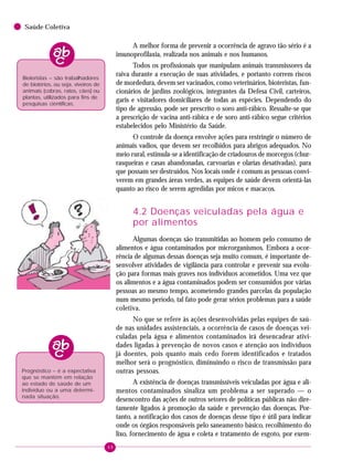 48
Saúde Coletiva
A melhor forma de prevenir a ocorrência de agravo tão sério é a
imunoprofilaxia, realizada nos animais e nos humanos.
Todos os profissionais que manipulam animais transmissores da
raiva durante a execução de suas atividades, e portanto correm riscos
de mordedura, devem ser vacinados, como veterinários, bioteristas, fun-
cionários de jardins zoológicos, integrantes da Defesa Civil, carteiros,
garis e visitadores domiciliares de todas as espécies. Dependendo do
tipo de agressão, pode ser prescrito o soro anti-rábico. Ressalte-se que
a prescrição de vacina anti-rábica e de soro anti-rábico segue critérios
estabelecidos pelo Ministério da Saúde.
O controle da doença envolve ações para restringir o número de
animais vadios, que devem ser recolhidos para abrigos adequados. No
meio rural, estimula-se a identificação de criadouros de morcegos (chur-
rasqueiras e casas abandonadas, carvoarias e olarias desativadas), para
que possam ser destruídos. Nos locais onde é comum as pessoas convi-
verem em grandes áreas verdes, as equipes de saúde devem orientá-las
quanto ao risco de serem agredidas por micos e macacos.
4.2 Doenças veiculadas pela água e
por alimentos
Algumas doenças são transmitidas ao homem pelo consumo de
alimentos e água contaminados por microrganismos. Embora a ocor-
rência de algumas dessas doenças seja muito comum, é importante de-
senvolver atividades de vigilância para controlar e prevenir sua evolu-
ção para formas mais graves nos indivíduos acometidos. Uma vez que
os alimentos e a água contaminados podem ser consumidos por várias
pessoas ao mesmo tempo, acometendo grandes parcelas da população
num mesmo período, tal fato pode gerar sérios problemas para a saúde
coletiva.
No que se refere às ações desenvolvidas pelas equipes de saú-
de nas unidades assistenciais, a ocorrência de casos de doenças vei-
culadas pela água e alimentos contaminados irá desencadear ativi-
dades ligadas à prevenção de novos casos e atenção aos indivíduos
já doentes, pois quanto mais cedo forem identificados e tratados
melhor será o prognóstico, diminuindo o risco de transmissão para
outras pessoas.
A existência de doenças transmissíveis veiculadas por água e ali-
mentos contaminados sinaliza um problema a ser superado — o
desencontro das ações de outros setores de políticas públicas não dire-
tamente ligados à promoção da saúde e prevenção das doenças. Por-
tanto, a notificação dos casos de doenças desse tipo é útil para indicar
onde os órgãos responsáveis pelo saneamento básico, recolhimento do
lixo, fornecimento de água e coleta e tratamento de esgoto, por exem-
Bioteristas – são trabalhadores
de biotérios, ou seja, viveiros de
animais (cobras, ratos, cães) ou
plantas, utilizados para fins de
pesquisas científicas.
Prognóstico – é a expectativa
que se mantém em relação
ao estado de saúde de um
indivíduo ou a uma determi-
nada situação.
 
