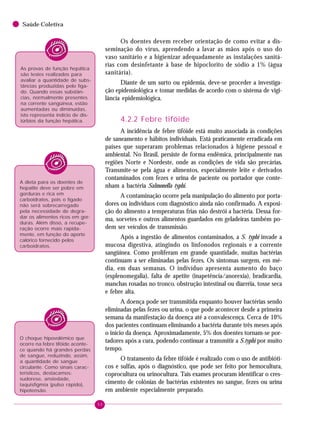 50
Saúde Coletiva
Os doentes devem receber orientação de como evitar a dis-
seminação do vírus, aprendendo a lavar as mãos após o uso do
vaso sanitário e a higienizar adequadamente as instalações sanitá-
rias com desinfetante à base de hipoclorito de sódio a 1% (água
sanitária).
Diante de um surto ou epidemia, deve-se proceder a investiga-
ção epidemiológica e tomar medidas de acordo com o sistema de vigi-
lância epidemiológica.
4.2.2 Febre tifóide
A incidência de febre tifóide está muito associada às condições
de saneamento e hábitos individuais. Está praticamente erradicada em
países que superaram problemas relacionados à higiene pessoal e
ambiental. No Brasil, persiste de forma endêmica, principalmente nas
regiões Norte e Nordeste, onde as condições de vida são precárias.
Transmite-se pela água e alimentos, especialmente leite e derivados
contaminados com fezes e urina de paciente ou portador que conte-
nham a bactéria Salmonella typhi.
A contaminação ocorre pela manipulação do alimento por porta-
dores ou indivíduos com diagnóstico ainda não confirmado. A exposi-
ção do alimento a temperaturas frias não destrói a bactéria. Dessa for-
ma, sorvetes e outros alimentos guardados em geladeiras também po-
dem ser veículos de transmissão.
Após a ingestão de alimentos contaminados, a S. typhi invade a
mucosa digestiva, atingindo os linfonodos regionais e a corrente
sangüínea. Como proliferam em grande quantidade, muitas bactérias
continuam a ser eliminadas pelas fezes. Os sintomas surgem, em mé-
dia, em duas semanas. O indivíduo apresenta aumento do baço
(esplenomegalia), falta de apetite (inapetência/anorexia), bradicardia,
manchas rosadas no tronco, obstrução intestinal ou diarréia, tosse seca
e febre alta.
A doença pode ser transmitida enquanto houver bactérias sendo
eliminadas pelas fezes ou urina, o que pode acontecer desde a primeira
semana da manifestação da doença até a convalescença. Cerca de 10%
dos pacientes continuam eliminando a bactéria durante três meses após
o início da doença. Aproximadamente, 5% dos doentes tornam-se por-
tadores após a cura, podendo continuar a transmitir a S.typhi por muito
tempo.
O tratamento da febre tifóide é realizado com o uso de antibióti-
cos e sulfas, após o diagnóstico, que pode ser feito por hemocultura,
coprocultura ou urinocultura. Tais exames procuram identificar o cres-
cimento de colônias de bactérias existentes no sangue, fezes ou urina
em ambiente especialmente preparado.
As provas de função hepática
são testes realizados para
avaliar a quantidade de subs-
tâncias produzidas pelo fíga-
do. Quando essas substân-
cias, normalmente presentes
na corrente sangüínea, estão
aumentadas ou diminuídas,
isto representa indício de dis-
túrbios da função hepática.
A dieta para os doentes de
hepatite deve ser pobre em
gorduras e rica em
carboidratos, pois o fígado
não será sobrecarregado
pela necessidade de degra-
dar os alimentos ricos em gor-
duras. Além disso, a recupe-
ração ocorre mais rapida-
mente, em função do aporte
calórico fornecido pelos
carboidratos.
O choque hipovolêmico que
ocorre na febre tifóide aconte-
ce quando há grandes perdas
de sangue, reduzindo, assim,
a quantidade de sangue
circulante. Como sinais carac-
terísticos, destacamos:
sudorese, ansiedade,
taquisfigmia (pulso rápido),
hipotensão.
 