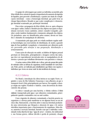 51
PPPPP EEEEEAAAAARRRRROOOOOFFFFF
A equipe de enfermagem que assiste ao indivíduo acometido pela
febre tifóide deve orientá-lo quanto à importância do aumento da ingestão
de líquidos, para prevenir a desidratação, e quanto aos sinais de compli-
cações intestinais - como a hemorragia intestinal, que pode levar ao
choque hipovolêmico. Ressalte-se que a pior complicação é a hemorra-
gia intestinal ocasionada por perfuração intestinal.
Para evitar a propagação da febre tifóide, deve-se, após a limpeza
com água e sabão, realizar a desinfecção dos objetos nos quais se depo-
sitaram excreções (vasos sanitários, urinol, comadre/compadre, pati-
nho), sendo também fundamental o tratamento adequado dos dejetos.
Os portadores, uma vez identificados pelos exames, devem ser trata-
dos e afastados da manipulação de alimentos.
A transmissão pela água pode ser evitada mediante regular análi-
se bacteriológica nos reservatórios de distribuição, de modo a garantir
água de boa qualidade à população; a transmissão por alimentos pode
ser prevenida pela atenção à sua preparação, distribuição e
armazenamento.
Como ações de educação em saúde, os hábitos de higiene pessoal
precisam ser destacados, principalmente a lavagem correta das mãos,
que deve ser especialmente incentivada entre os manipuladores de ali-
mentos e pessoas que trabalham diretamente com pacientes e crianças.
A vacina contra a febre tifóide não é eficaz, pois não possui alto poder
de estímulo sobre as defesas do organismo, tendo imunidade de curta dura-
ção. Pode, porém, ser indicada para trabalhadores que lidam com esgotos e
indivíduos que vivem em áreas onde há alta incidência da doença.
4.2.3 Cólera
No Brasil, a introdução da cólera iniciou-se na região Norte, se-
guindo o curso do Rio Solimões/Amazonas e seus afluentes, já que o
transporte local é feito principalmente por barcos. Em seguida, a doen-
ça surgiu nas regiões Nordeste e Sudeste, como decorrência do deslo-
camento das pessoas.
A cólera é causada por uma bactéria, o vibrião colérico (Vibrio
cholerae), transportada pela água e por alimentos contaminados, princi-
palmente quando consumidos crus ou mal cozidos.
Com a ingestão do alimento contaminado, a bactéria penetra no
organismo e a doença pode manifestar-se em algumas horas ou em até
cinco dias. Basicamente, a bactéria adere à mucosa intestinal produzin-
do uma enterotoxina que bloqueia a absorção de água e de outros
eletrólitos importantes para o funcionamento do organismo. Além dis-
so, aumenta a excreção intestinal, fazendo com que o indivíduo conta-
minado tenha diarréia do tipo “água de arroz”, vômitos, dor abdominal
e, nas formas graves, cãibras (devido à perda de potássio), choque
Enterotoxina – é um tipo de
toxina que age no intestino.
 