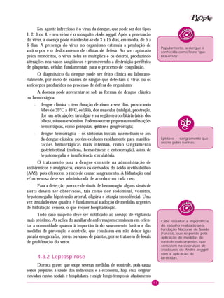 53
PPPPP EEEEEAAAAARRRRROOOOOFFFFF
Seu agente infeccioso é o vírus da dengue, que pode ser dos tipos
1, 2, 3 ou 4, e seu vetor é o mosquito Aedes aegypti. Após a penetração
do vírus, a doença pode manifestar-se de 3 a 15 dias, em média, de 5 a
6 dias. A presença do vírus no organismo estimula a produção de
anticorpos e o deslocamento de células de defesa. Ao ser capturado
pelos monócitos, o vírus neles se multiplica e os destrói, produzindo
alterações nos vasos sangüíneos e promovendo a destruição periférica
de plaquetas, células fundamentais para o processo de coagulação.
O diagnóstico da dengue pode ser feito clínica ou laborato-
rialmente, por meio de exames de sangue que detectam o vírus ou os
anticorpos produzidos no processo de defesa do organismo.
A doença pode apresentar-se sob as formas de dengue clássica
ou hemorrágica:
– dengue clássica – tem duração de cinco a sete dias, provocando
febre de 39°C a 40°C, cefaléia, dor muscular (mialgia), prostração,
dor nas articulações (artralgia) e na região retroorbitária (atrás dos
olhos), náuseas e vômitos. Podem ocorrer pequenas manifestações
hemorrágicas, como petéquias, epistaxe e gengivorragia;
– dengue hemorrágica – os sintomas iniciais assemelham-se aos
da dengue clássica, porém evoluem rapidamente para manifes-
tações hemorrágicas mais intensas, como sangramento
gastrintestinal (melena, hematêmese e enterorragia), além de
hepatomegalia e insuficiência circulatória.
O tratamento para a dengue consiste na administração de
antitérmicos e analgésicos, exceto os derivados do ácido acetilsalicílico
(AAS), pois oferecem o risco de causar sangramento. A hidratação oral
e/ou venosa deve ser administrada de acordo com cada caso.
Para a detecção precoce de sinais de hemorragia, alguns sinais de
alerta devem ser observados, tais como dor abdominal, vômitos,
hepatomegalia, hipotensão arterial, oligúria e letargia (sonolência). Uma
vez instalado esse quadro, é fundamental a adoção de medidas urgentes
de hidratação venosa, o que requer hospitalização.
Todo caso suspeito deve ser notificado ao serviço de vigilância
mais próximo. As ações do auxiliar de enfermagem consistem em orien-
tar a comunidade quanto à importância do saneamento básico e das
medidas de prevenção e controle, que consistem em não deixar água
parada em garrafas, pneus ou vasos de plantas, por se tratarem de locais
de proliferação do vetor.
4.3.2 Leptospirose
Doença grave, que exige severas medidas de controle, pois causa
sérios prejuízos à saúde dos indivíduos e à economia, haja vista originar
elevados custos sociais e hospitalares e exigir longo tempo de afastamento
Popularmente, a dengue é
conhecida como febre “que-
bra-ossos”.
Epistaxe – sangramento que
ocorre pelas narinas.
Cabe ressaltar a importância
do trabalho realizado pela
Fundação Nacional de Saúde
(Funasa), que responde pela
aplicação de medidas de
controle mais urgentes, que
consistem na destruição de
criadouros do Aedes aegypti
com a aplicação de
larvicidas.
 