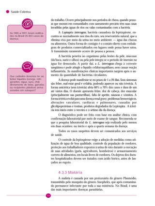 54
Saúde Coletiva
do trabalho. Ocorre principalmente nos períodos de chuva, quando pesso-
as que moram em comunidades com saneamento precário têm suas casas
invadidas pelas águas de rios ou valas contaminadas com a bactéria.
A Leptospira interrogans, bactéria causadora da leptospirose, en-
contra-se normalmente nos rins do rato, seu reservatório natural, que a
elimina viva por meio da urina no meio ambiente — água das chuvas
ou alimentos. Outra forma de contágio é o contato direto com embala-
gens de produtos comercializados em lugares onde possa haver ratos.
A transmissão raramente ocorre de pessoa a pessoa.
A bactéria penetra no organismo pelas lesões da pele, mucosas
(da boca, nariz e olhos) ou pela pele íntegra se o período de imersão na
água for demorado. A partir daí, a L. interrogans chega à corrente
sangüínea e pode atingir o líquido cefalorraquidiano, sem causar reação
inflamatória. As manifestações clínicas importantes surgem após o au-
mento da quantidade de bactérias circulantes.
A doença pode manifestar-se no prazo de 1 a 20 dias. Seus sintomas
são febre, mal-estar geral e cefaléia, podendo aparecer ou não icterícia. A
forma anictérica (sem icterícia) afeta 60% a 70% dos casos e dura de um
até vários dias. O doente apresenta febre, dor de cabeça, dor muscular
(principalmente nas panturrilhas), falta de apetite, náuseas e vômitos. A
formaictéricaevoluiparaumadoençarenalgrave,problemashemorrágicos,
alterações vasculares, cardíacas e pulmonares, causadas por
glicolipoproteínas e toxinas, produtos degradados da Leptospira. A icterí-
cia tem início entre o terceiro e o sétimo dia da doença.
O diagnóstico pode ser feito com base em análise clínica, com
confirmação laboratorial por meio de exame de sangue. Recomenda-se
que a pesquisa laboratorial da L. interrogans seja realizada pelo menos
em duas ocasiões: no início e após a quarta semana da doença.
Todos os casos suspeitos devem ser comunicados aos serviços
de saúde.
O controle da leptospirose exige a adoção de medidas como uti-
lização de água de boa qualidade, controle da população de roedores,
proteção aos trabalhadores expostos à urina de rato durante a execução
de suas atividades (garis, agricultores, bombeiros) e armazenamento
correto de alimentos, em locais livres de roedores. Os dejetos dos doen-
tes hospitalizados devem ser tratados com ácido bórico, antes de lan-
çados ao esgoto.
4.3.3 Malária
A malária é causada por um protozoário do gênero Plasmódio,
transmitido pelo mosquito do gênero Anopheles, que após contamina-
do permanece infectante por toda a sua existência. No Brasil, é uma
das mais importantes doenças parasitárias.
De 1985 a 1997, foram notifica-
dos no Brasil 35.403 casos da
doença.
Que cuidados devemos ter ao
beber líquidos (cerveja, refri-
gerantes, água, suco, chá)
diretamente de latas, garrafas
ou recipientes plásticos arma-
zenados em estoques?
 