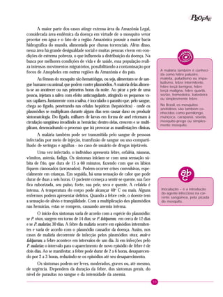 55
PPPPP EEEEEAAAAARRRRROOOOOFFFFF
A maior parte dos casos atinge extensa área da Amazônia Legal,
considerada área endêmica da doença em virtude de o mosquito vetor
procriar em água e o fato de a região Amazônica possuir a maior bacia
hidrográfica do mundo, alimentada por chuvas torrenciais. Além disso,
nessa área há grande desigualdade social e muitas pessoas vivem em con-
dições de extrema pobreza, o que influencia a distribuição da doença. Na
busca por melhores condições de vida e de saúde, essa população reali-
za intensos movimentos migratórios, possibilitando a contaminação por
focos de Anopheles em outras regiões da Amazônia e do país.
As fêmeas do mosquito são hematófagas, ou seja, alimentam-se de san-
gue humano ou animal, que podem conter plasmódios. A maioria delas alimen-
ta-se ao anoitecer ou nas primeiras horas da noite. Ao picar a pele de uma
pessoa, injetam a saliva com efeito anticoagulante, atingindo os pequenos va-
sos capilares. Juntamente com a saliva, é inoculado o parasito que, pelo sangue,
chega ao fígado, penetrando nas células hepáticas (hepatócitos) - onde os
plasmódios se multiplicam durante alguns dias sem causar dano ou produzir
sintomatologia. Do fígado, milhares de larvas em forma de anel retornam à
circulação sangüínea invadindo as hemácias; dentro delas, crescem e se multi-
plicam, desencadeando o processo que irá provocar as manifestações clínicas.
A malária também pode ser transmitida pelo sangue de pessoas
infectadas por meio de injeção, transfusão de sangue ou uso comparti-
lhado de seringas e agulhas - no caso de usuário de drogas injetáveis.
Uma vez infectado, o indivíduo apresenta febre, cefaléia, náuseas,
vômitos, astenia, fadiga. Os sintomas iniciam-se com uma sensação sú-
bita de frio, que dura de 15 a 60 minutos, fazendo com que os lábios
fiquem cianosados (arroxeados). Podem ocorrer crises convulsivas, espe-
cialmente em crianças. Em seguida, há uma sensação de calor que pode
durar de duas a seis horas. O paciente começa a sentir-se quente, sua face
fica ruborizada, seu pulso, forte, sua pele, seca e quente. A cefaléia é
intensa. A temperatura do corpo pode alcançar 40o
C ou mais. Alguns
enfermos podem apresentar delírios. Quando a febre cede, o doente tem
a sensação de alívio e tranqüilidade. Com a multiplicação dos plasmódios
nas hemácias, estas se rompem, causando anemia intensa.
O início dos sintomas varia de acordo com a espécie do plasmódio:
se P. vivax, surgem em torno de 14 dias; se P. falciparum, em cerca de 12 dias
e se P. malariae, 30 dias. A febre da malária ocorre em episódios intermiten-
tes e varia de acordo com o plasmódio causador da doença. Assim, nos
casos de malária decorrente de infecção pelos plasmódios vivax, ovale e
falciparum, a febre acontece em intervalos de um dia. Já em infecções pelo
P. malariae, o intervalo para o aparecimento de novo episódio de febre é de
dois dias. Ao se manifestar, a febre pode durar de 2 a 6 horas, desaparecen-
do por 2 a 3 horas, reduzindo-se os episódios até seu desaparecimento.
Os sintomas podem ser leves, moderados, graves ou, até mesmo,
de urgência. Dependem da duração da febre, dos sintomas gerais, do
nível de parasitas no sangue e da intensidade da anemia.
Inoculação – é a introdução
do agente infeccioso na cor-
rente sangüínea, pela picada
do mosquito.
A malária também é conheci-
da como febre palustre,
maleita, paludismo ou impa-
ludismo, febre intermitente,
febre terçã benigna, febre
terçã maligna, febre quartã,
sezão, tremedeira, batedeira
ou simplesmente febre.
No Brasil, os mosquitos
anofelinos são também co-
nhecidos como pernilongo,
muriçoca, carapanã, sovela,
mosquito-prego ou simples-
mente mosquito.
 